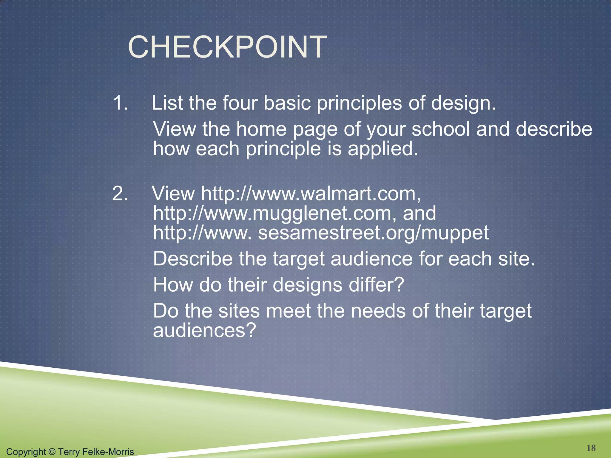 Copyright © Terry Felke-Morris
CHECKPOINT
1. List the four basic principles of design.
View the home page of your school and describe
how each principle is applied.
2. View http://www.walmart.com,
http://www.mugglenet.com, and
http://www. sesamestreet.org/muppet
Describe the target audience for each site.
How do their designs differ?
Do the sites meet the needs of their target
audiences?
18
 