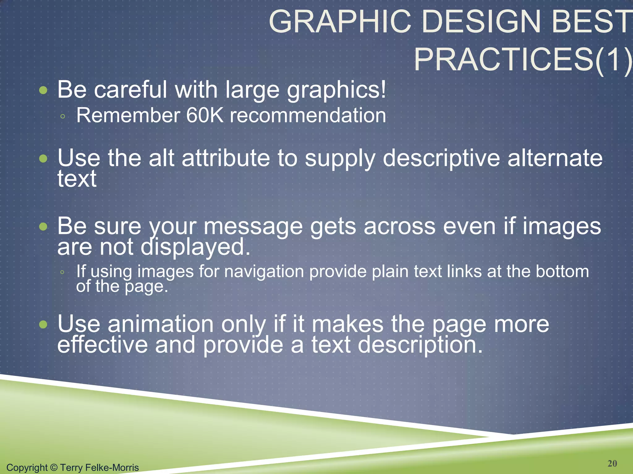 Copyright © Terry Felke-Morris
GRAPHIC DESIGN BEST
PRACTICES(1)
 Be careful with large graphics!
◦ Remember 60K recommendation
 Use the alt attribute to supply descriptive alternate
text
 Be sure your message gets across even if images
are not displayed.
◦ If using images for navigation provide plain text links at the bottom
of the page.
 Use animation only if it makes the page more
effective and provide a text description.
20
 