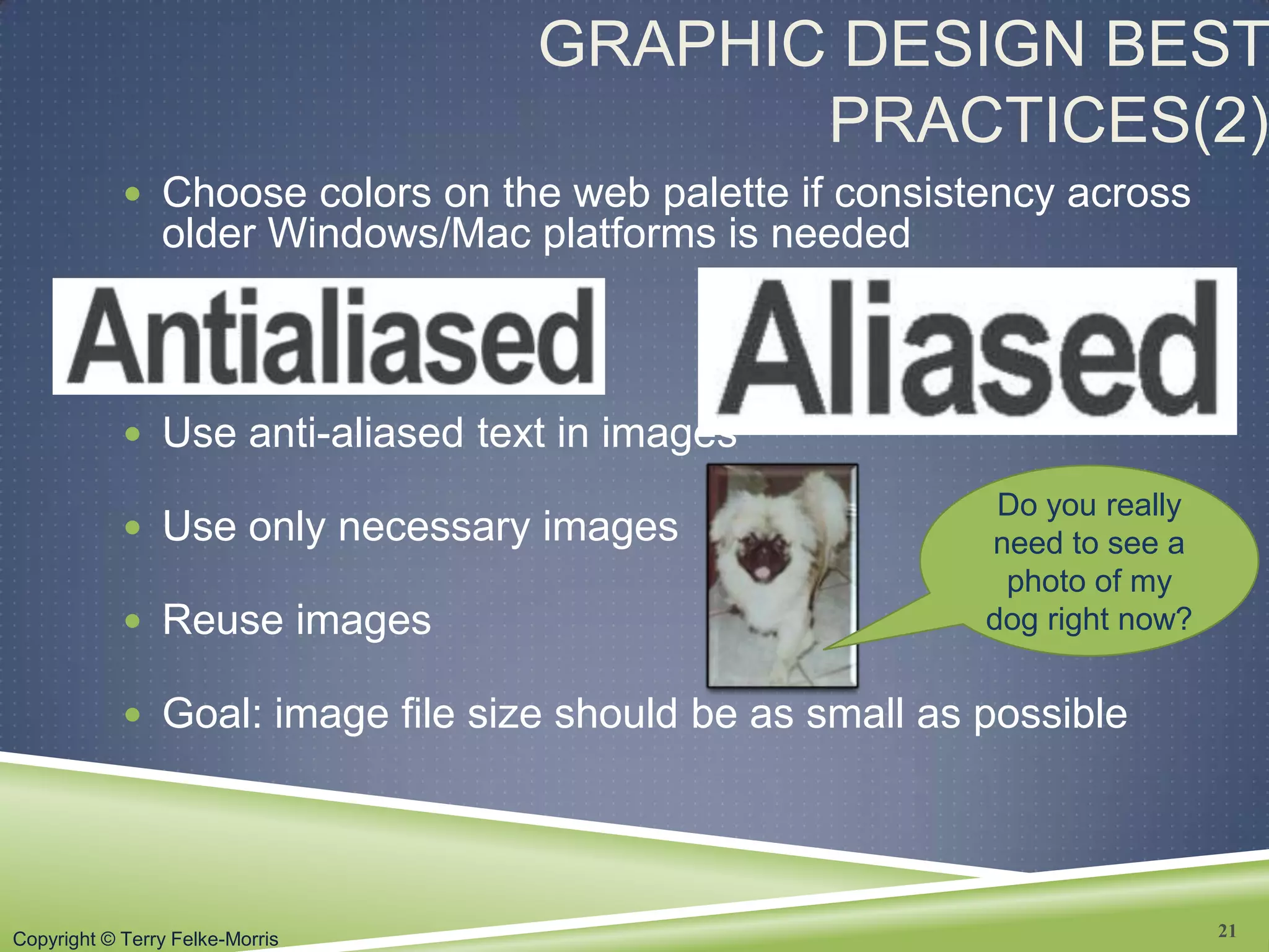Copyright © Terry Felke-Morris
GRAPHIC DESIGN BEST
PRACTICES(2)
 Choose colors on the web palette if consistency across
older Windows/Mac platforms is needed
 Use anti-aliased text in images
 Use only necessary images
 Reuse images
 Goal: image file size should be as small as possible
21
Do you really
need to see a
photo of my
dog right now?
 