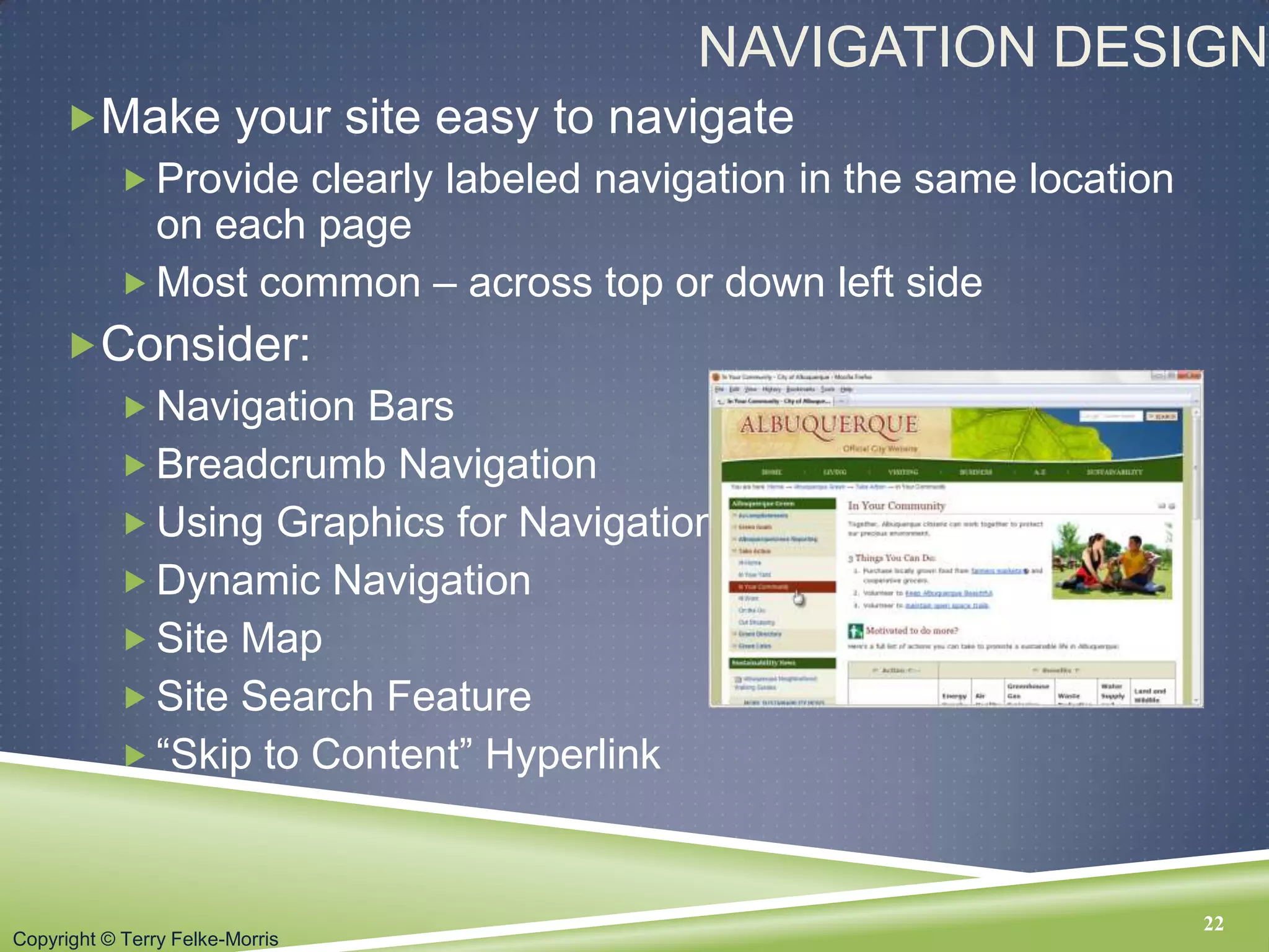 Copyright © Terry Felke-Morris
NAVIGATION DESIGN
Make your site easy to navigate
 Provide clearly labeled navigation in the same location
on each page
 Most common – across top or down left side
Consider:
 Navigation Bars
 Breadcrumb Navigation
 Using Graphics for Navigation
 Dynamic Navigation
 Site Map
 Site Search Feature
 “Skip to Content” Hyperlink
22
 