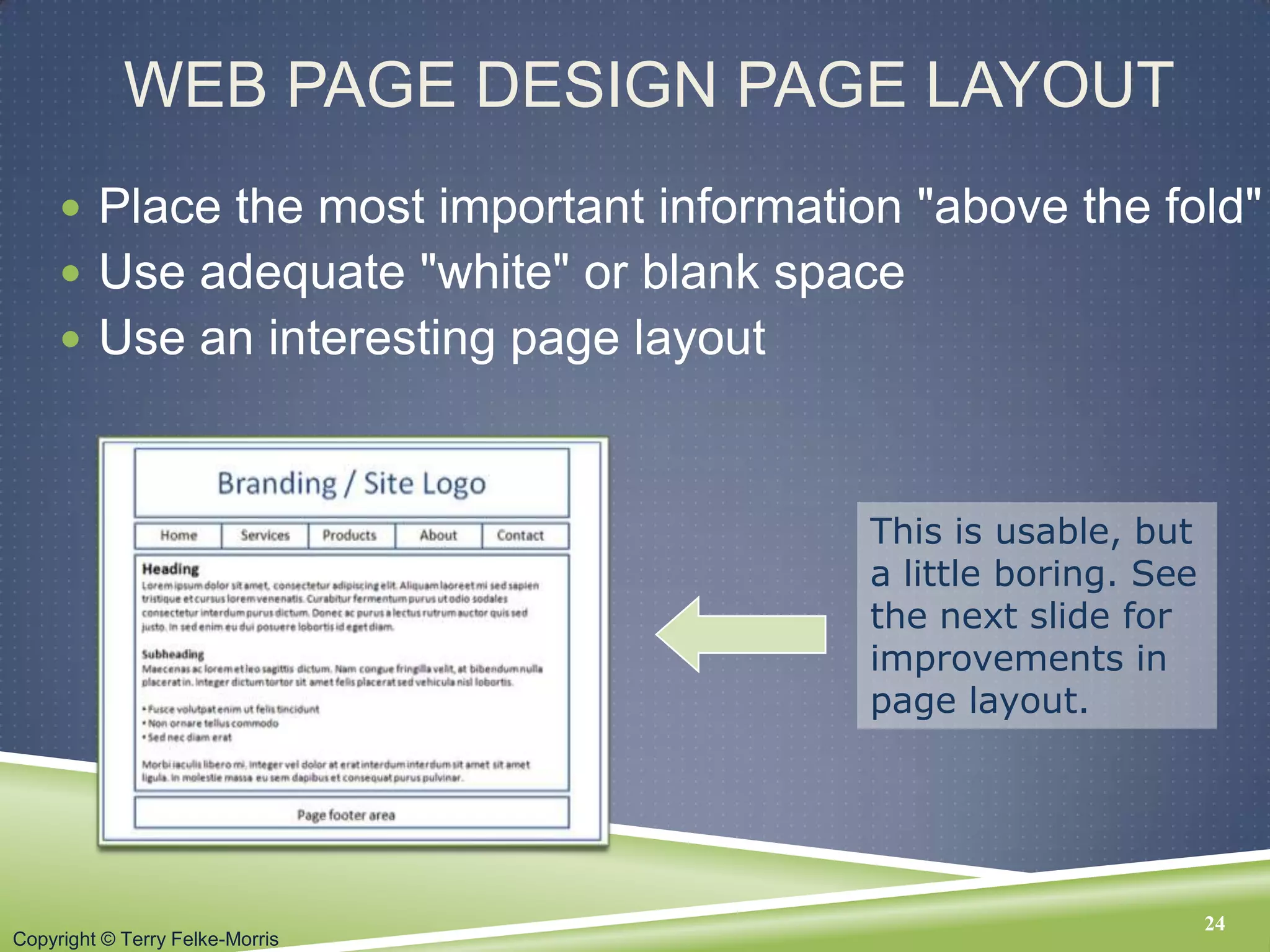 Copyright © Terry Felke-Morris
WEB PAGE DESIGN PAGE LAYOUT
 Place the most important information "above the fold"
 Use adequate "white" or blank space
 Use an interesting page layout
24
This is usable, but
a little boring. See
the next slide for
improvements in
page layout.
 