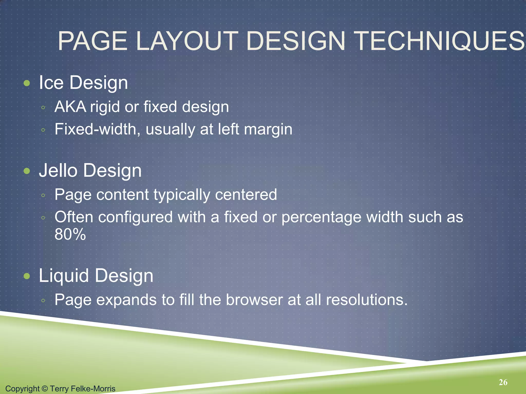 Copyright © Terry Felke-Morris
PAGE LAYOUT DESIGN TECHNIQUES
 Ice Design
◦ AKA rigid or fixed design
◦ Fixed-width, usually at left margin
 Jello Design
◦ Page content typically centered
◦ Often configured with a fixed or percentage width such as
80%
 Liquid Design
◦ Page expands to fill the browser at all resolutions.
26
 