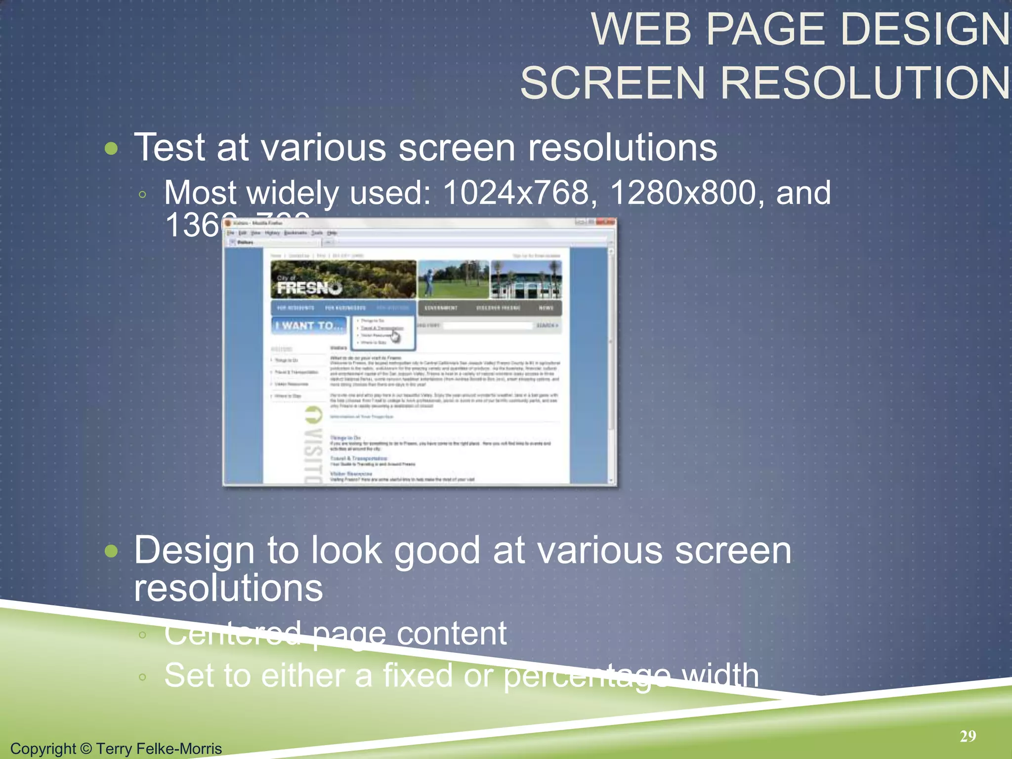 Copyright © Terry Felke-Morris
WEB PAGE DESIGN
SCREEN RESOLUTION
 Test at various screen resolutions
◦ Most widely used: 1024x768, 1280x800, and
1366x768
 Design to look good at various screen
resolutions
◦ Centered page content
◦ Set to either a fixed or percentage width
29
 