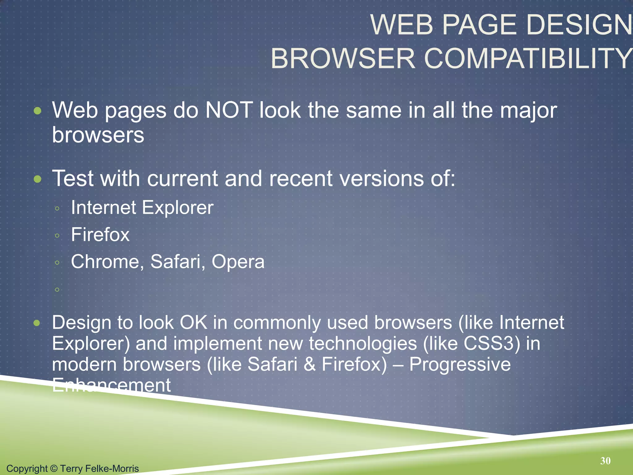 Copyright © Terry Felke-Morris
WEB PAGE DESIGN
BROWSER COMPATIBILITY
 Web pages do NOT look the same in all the major
browsers
 Test with current and recent versions of:
◦ Internet Explorer
◦ Firefox
◦ Chrome, Safari, Opera
◦
 Design to look OK in commonly used browsers (like Internet
Explorer) and implement new technologies (like CSS3) in
modern browsers (like Safari & Firefox) – Progressive
Enhancement
30
 