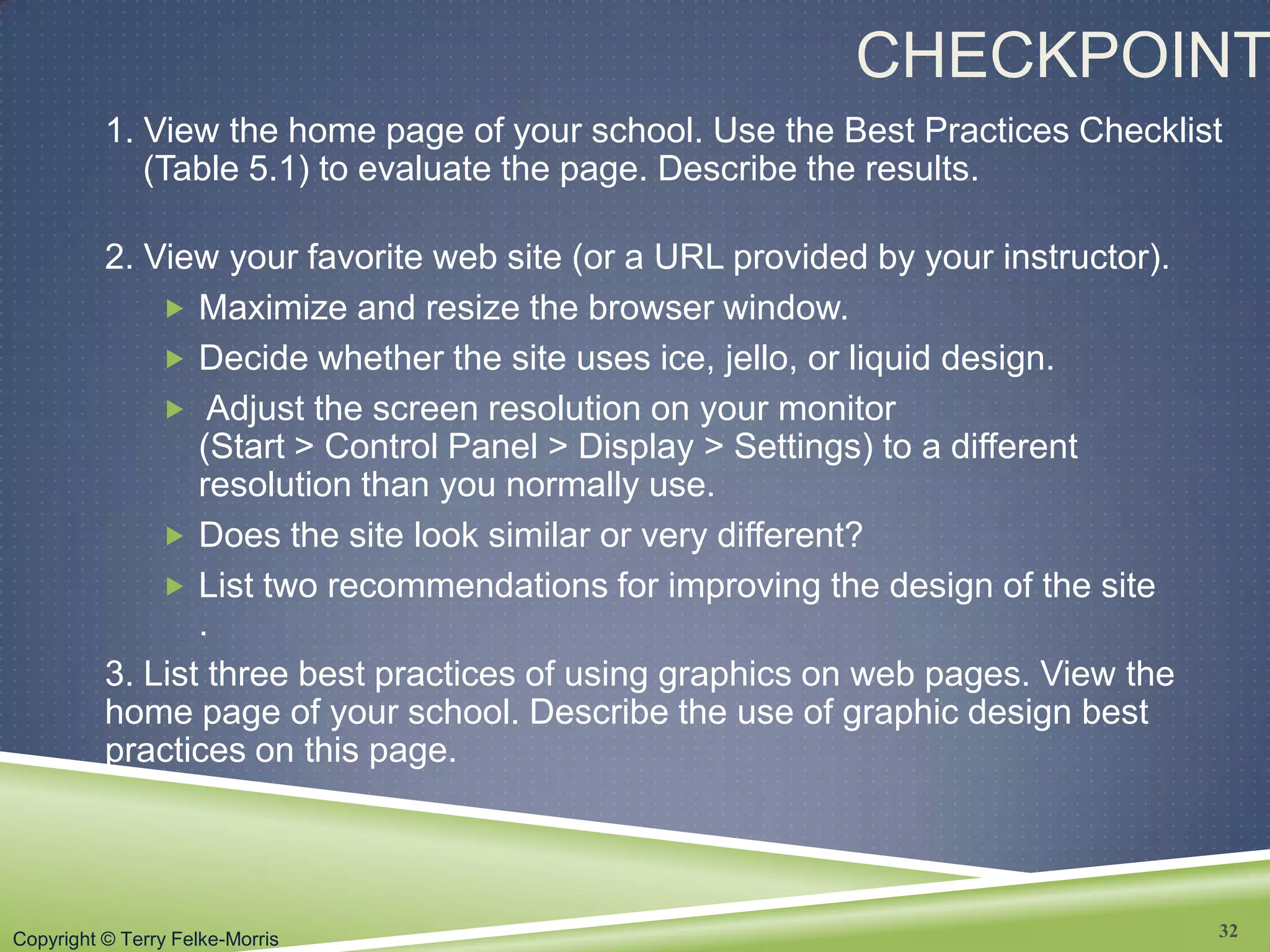 Copyright © Terry Felke-Morris
CHECKPOINT
1. View the home page of your school. Use the Best Practices Checklist
(Table 5.1) to evaluate the page. Describe the results.
2. View your favorite web site (or a URL provided by your instructor).
 Maximize and resize the browser window.
 Decide whether the site uses ice, jello, or liquid design.
 Adjust the screen resolution on your monitor
(Start > Control Panel > Display > Settings) to a different
resolution than you normally use.
 Does the site look similar or very different?
 List two recommendations for improving the design of the site
.
3. List three best practices of using graphics on web pages. View the
home page of your school. Describe the use of graphic design best
practices on this page.
32
 
