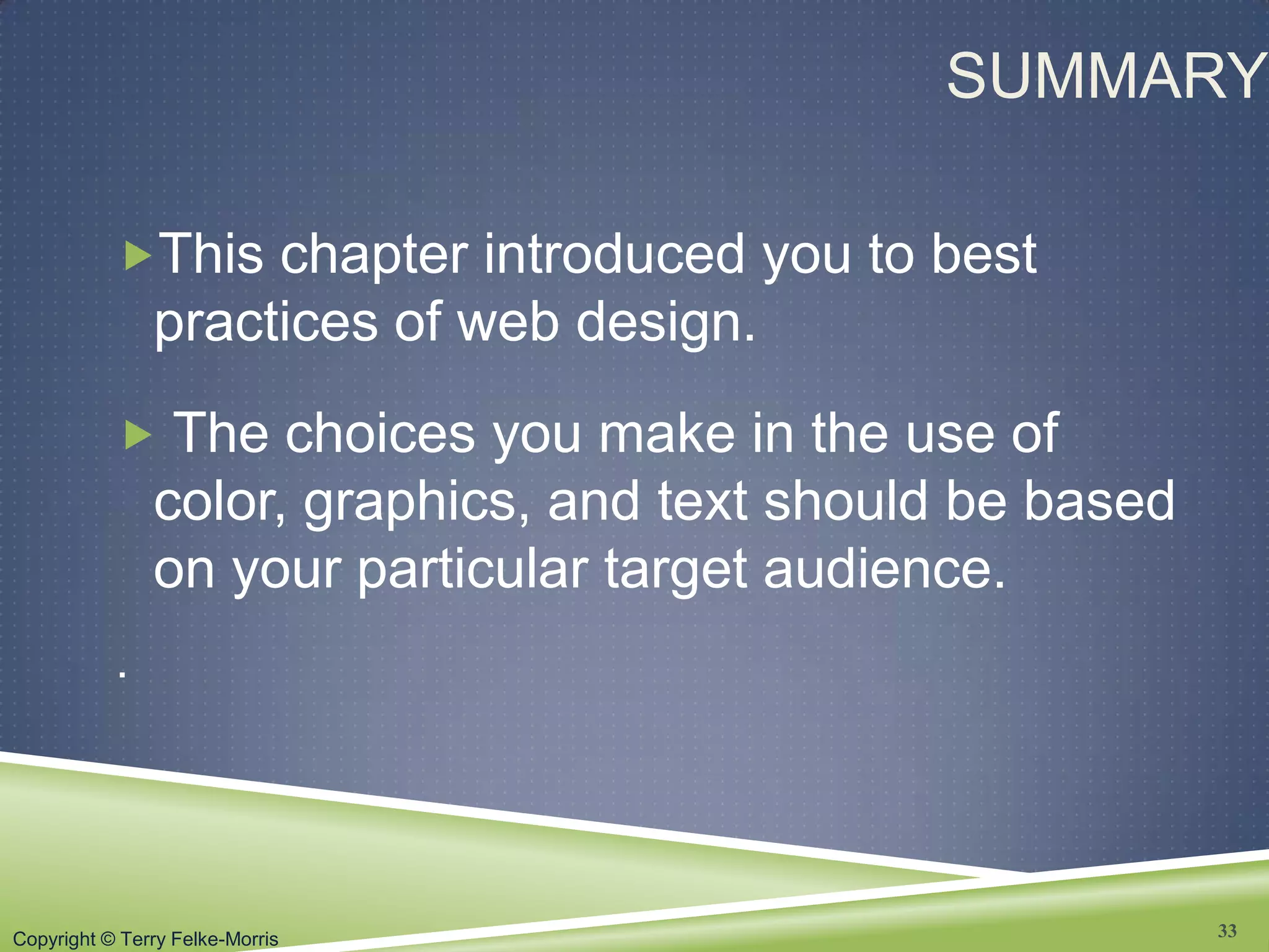 Copyright © Terry Felke-Morris
SUMMARY
This chapter introduced you to best
practices of web design.
 The choices you make in the use of
color, graphics, and text should be based
on your particular target audience.
.
33
 