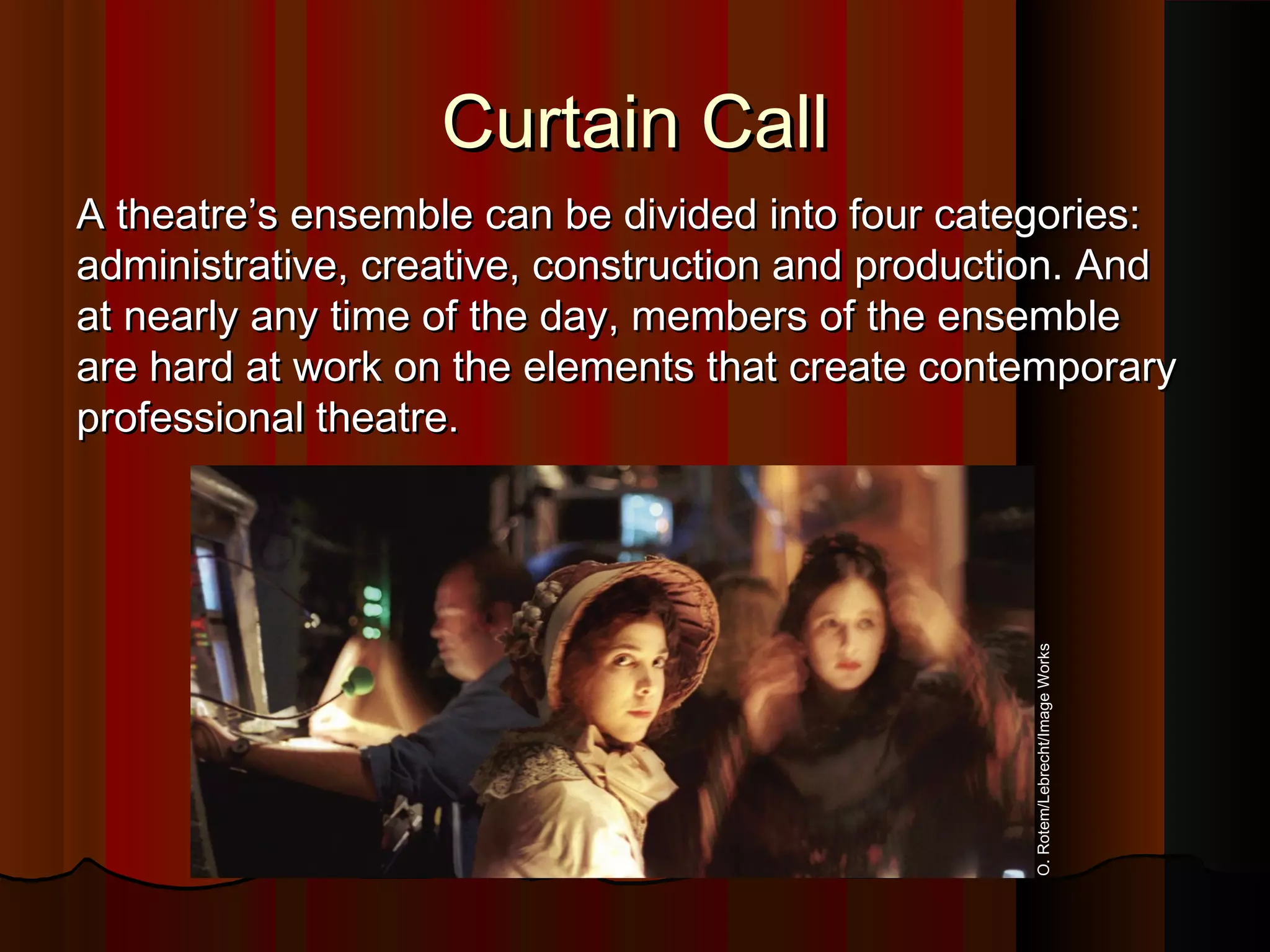 Curtain CallCurtain Call
A theatre’s ensemble can be divided into four categories:A theatre’s ensemble can be divided into four categories:
administrative, creative, construction and production. Andadministrative, creative, construction and production. And
at nearly any time of the day, members of the ensembleat nearly any time of the day, members of the ensemble
are hard at work on the elements that create contemporaryare hard at work on the elements that create contemporary
professional theatre.professional theatre.
O.Rotem/Lebrecht/ImageWorks
 