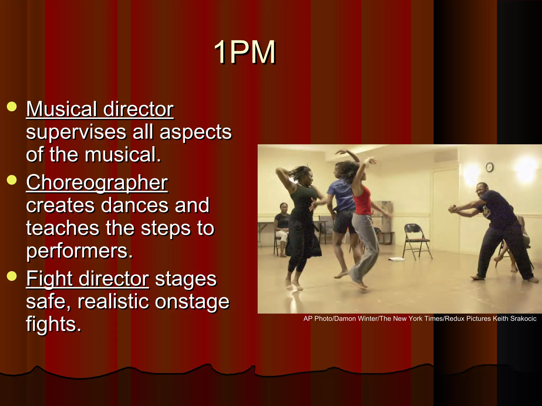 1PM1PM
 Musical directorMusical director
supervises all aspectssupervises all aspects
of the musical.of the musical.
 ChoreographerChoreographer
creates dances andcreates dances and
teaches the steps toteaches the steps to
performers.performers.
 Fight directorFight director stagesstages
safe, realistic onstagesafe, realistic onstage
fights.fights. AP Photo/Damon Winter/The New York Times/Redux Pictures Keith Srakocic
 