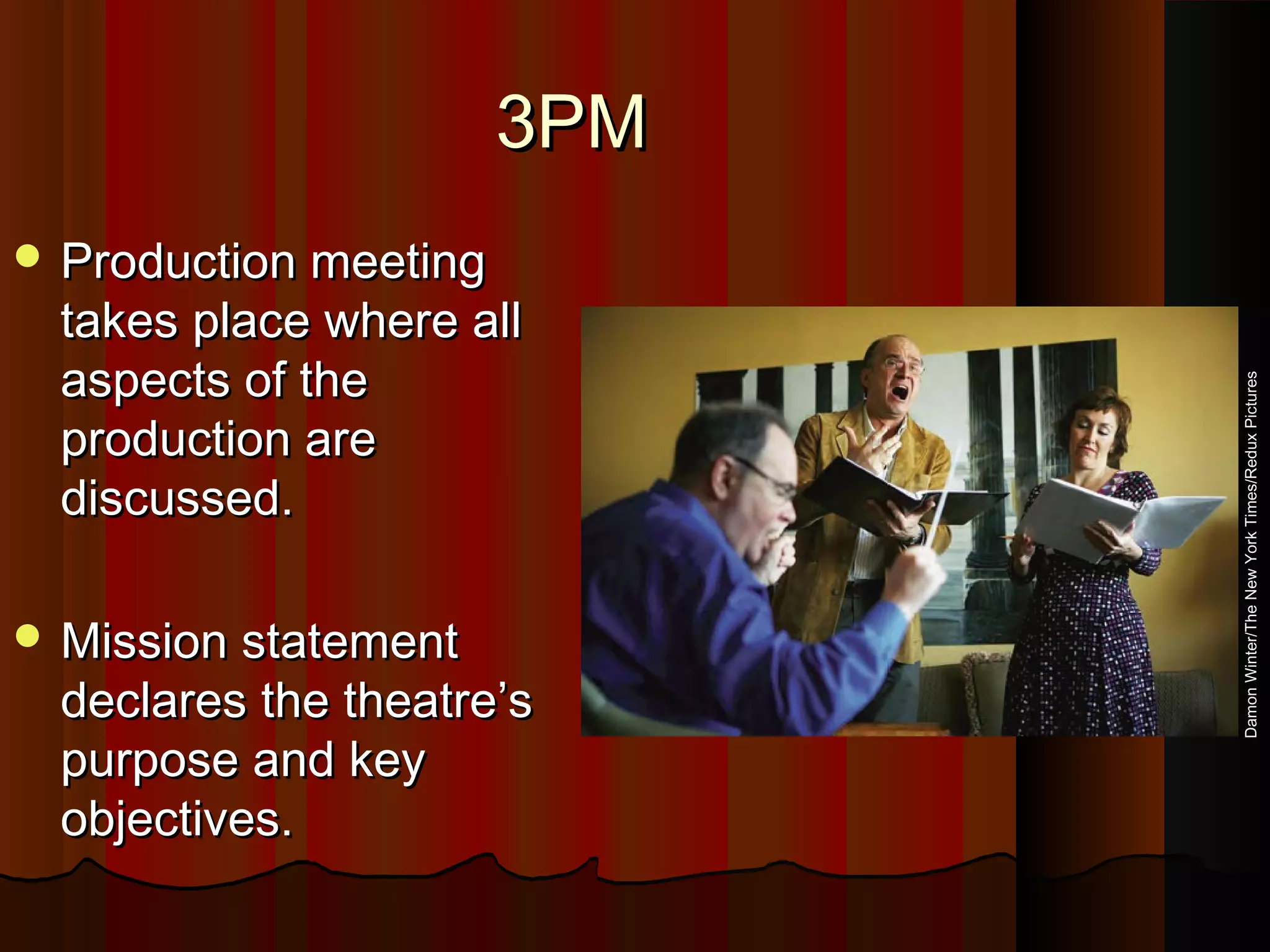 3PM3PM
 Production meetingProduction meeting
takes place where alltakes place where all
aspects of theaspects of the
production areproduction are
discussed.discussed.
 Mission statementMission statement
declares the theatre’sdeclares the theatre’s
purpose and keypurpose and key
objectives.objectives.
DamonWinter/TheNewYorkTimes/ReduxPictures
 