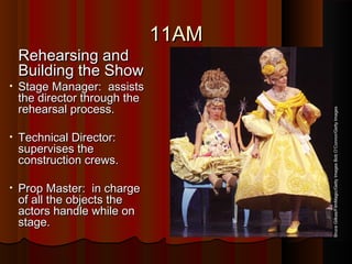 11AM11AM
Rehearsing andRehearsing and
Building the ShowBuilding the Show
• Stage Manager: assistsStage Manager: assists
the director through thethe director through the
rehearsal process.rehearsal process.
• Technical Director:Technical Director:
supervises thesupervises the
construction crews.construction crews.
• Prop Master: in chargeProp Master: in charge
of all the objects theof all the objects the
actors handle while onactors handle while on
stage.stage.
BruceGilkas/FilmMagic/GettyImagesBobO’Connor/GettyImages
 
