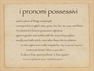 i pronomi possessivi
used in place of things and people
correspond to English: mine, yours, his, her, its, ours, and theirs.
Are identical in form to possessive adjectives
agree in gender and number with the nouns they replace
usually used with article, even when they refer to relatives
Le mie cugine sono molto simpatiche. (My cousins are very nice)
Come sono le tue? (What are yours like?)
Il calico è il mio sport preferito. E il tuo qual è?
Soccer is my favorite sport. And what is yours?
 