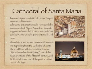 Cathedral of Santa Maria
il centro religioso e artistico di firenze è rappr
esentato dal Battistero
dal Duomo di Santa Maria del Fiore con la bel
lissima cupola di Filippo Brunelleschi,uno dei 
maggiori architetti del Quattrocento, e il Cam
panile di Giotto uno dei grandi artisti del Medi
oevo. 
The religious and artistic center of Florence is
the Baptistery from the Cathedral of Santa
Maria del Fiore with the beautiful dome of
Filippo Brunelleschi (1423-1497) one of the
major architects of the fifteenth century, and
Giotto's bell tower one of the great artists of
the Middle Ages.
 