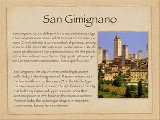 San Gimignano
San Gimignano, la citta delle torri, fra le sue antiche mura. Oggi 
a San Gimignanosono rimaste solo 13 torri, ma nel Trecento ce n'
erano 72. Nel Medioevo la torre erasimbolo di potenza. Le famig
lie ricche della citta infatti costruivano questo costose e alte abi
tazioni per dimostrare il loro potere economico. Nel 1354 però la 
citta si deve sottomettere a Firenze. Oggi questo pittoresco pa
ese è un importante centro turistico, famoso per il suo vino.
San Gimignano, the city of towers, including its ancient
walls. Today in San Gimignano only 13 towers remain, but in
the fourteenth century there were 72. In the Middle Ages
the tower was symbol of power. The rich families of the city
that built it expensive and upper houses to show their
economic power. In 1354, however, the city must submit to
Florence.Today this picturesque village is an important
tourist center, famous for its white wine.
 