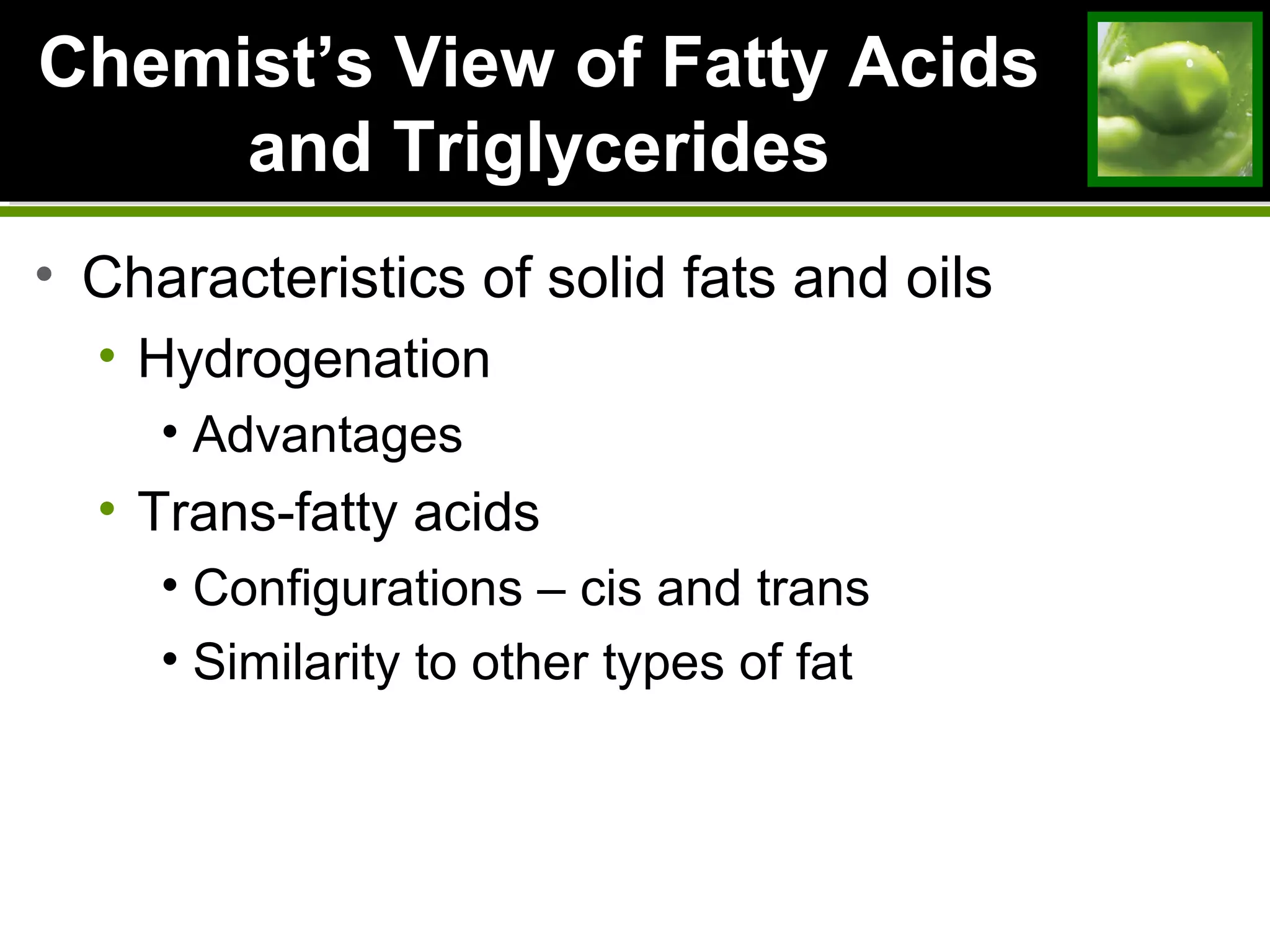 ChemistChemist’s View of Fatty Acids’s View of Fatty Acids
and Triglyceridesand Triglycerides
• Characteristics of solid fats and oils
• Hydrogenation
• Advantages
• Trans-fatty acids
• Configurations – cis and trans
• Similarity to other types of fat
 