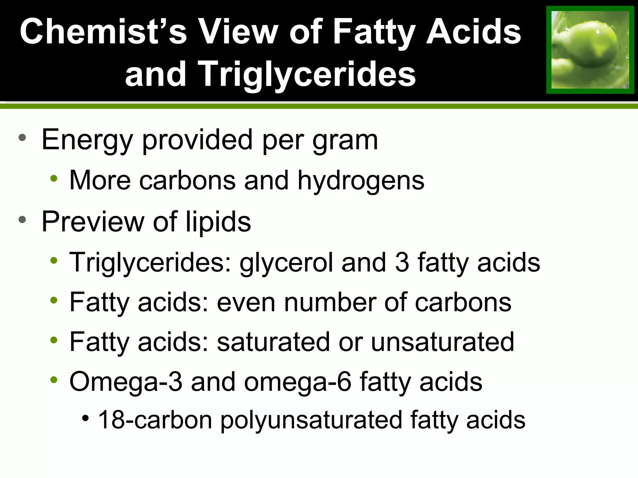 ChemistChemist’s View of Fatty Acids’s View of Fatty Acids
and Triglyceridesand Triglycerides
• Energy provided per gram
• More carbons and hydrogens
• Preview of lipids
• Triglycerides: glycerol and 3 fatty acids
• Fatty acids: even number of carbons
• Fatty acids: saturated or unsaturated
• Omega-3 and omega-6 fatty acids
• 18-carbon polyunsaturated fatty acids
 