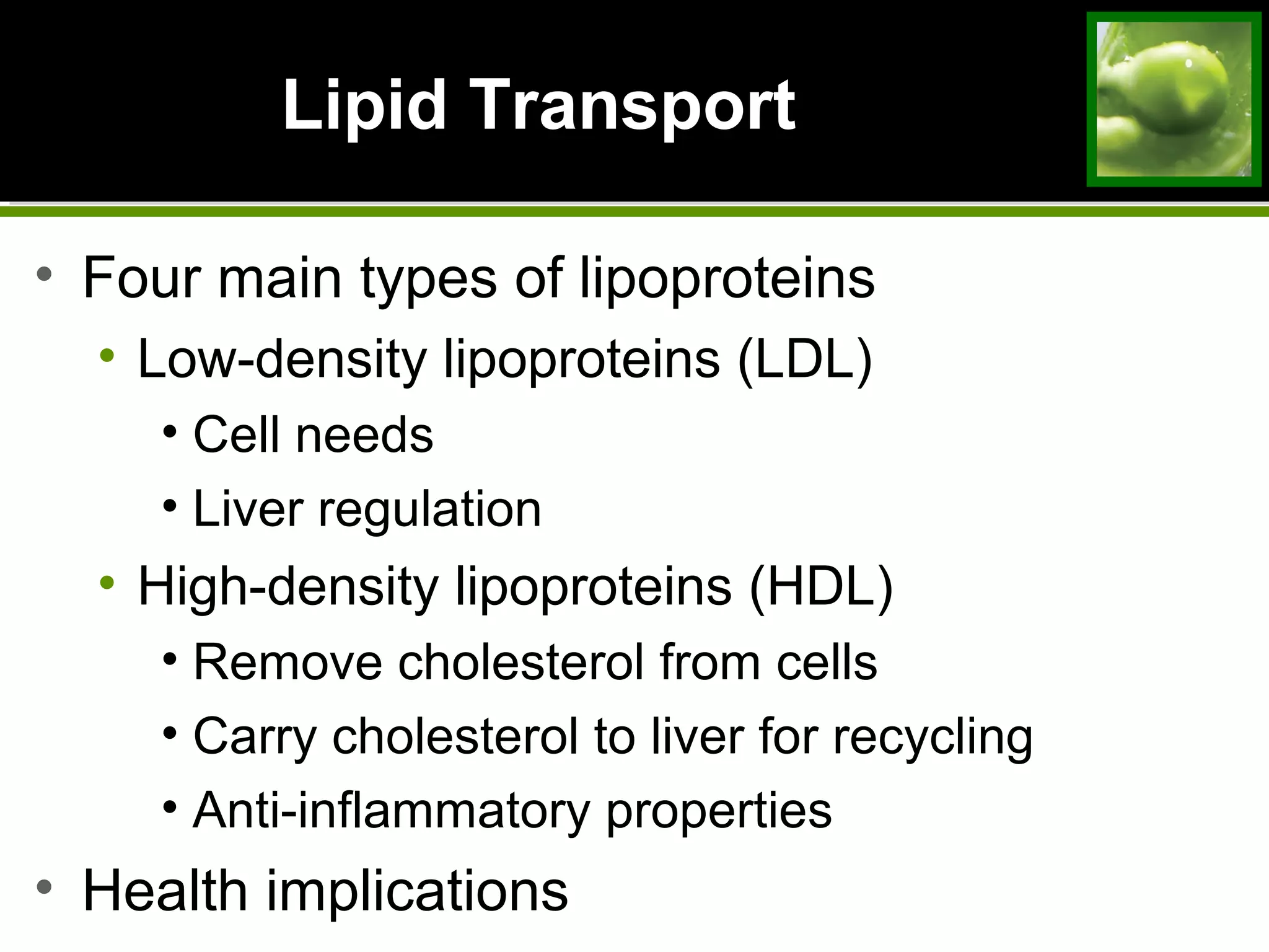 Lipid TransportLipid Transport
• Four main types of lipoproteins
• Low-density lipoproteins (LDL)
• Cell needs
• Liver regulation
• High-density lipoproteins (HDL)
• Remove cholesterol from cells
• Carry cholesterol to liver for recycling
• Anti-inflammatory properties
• Health implications
 