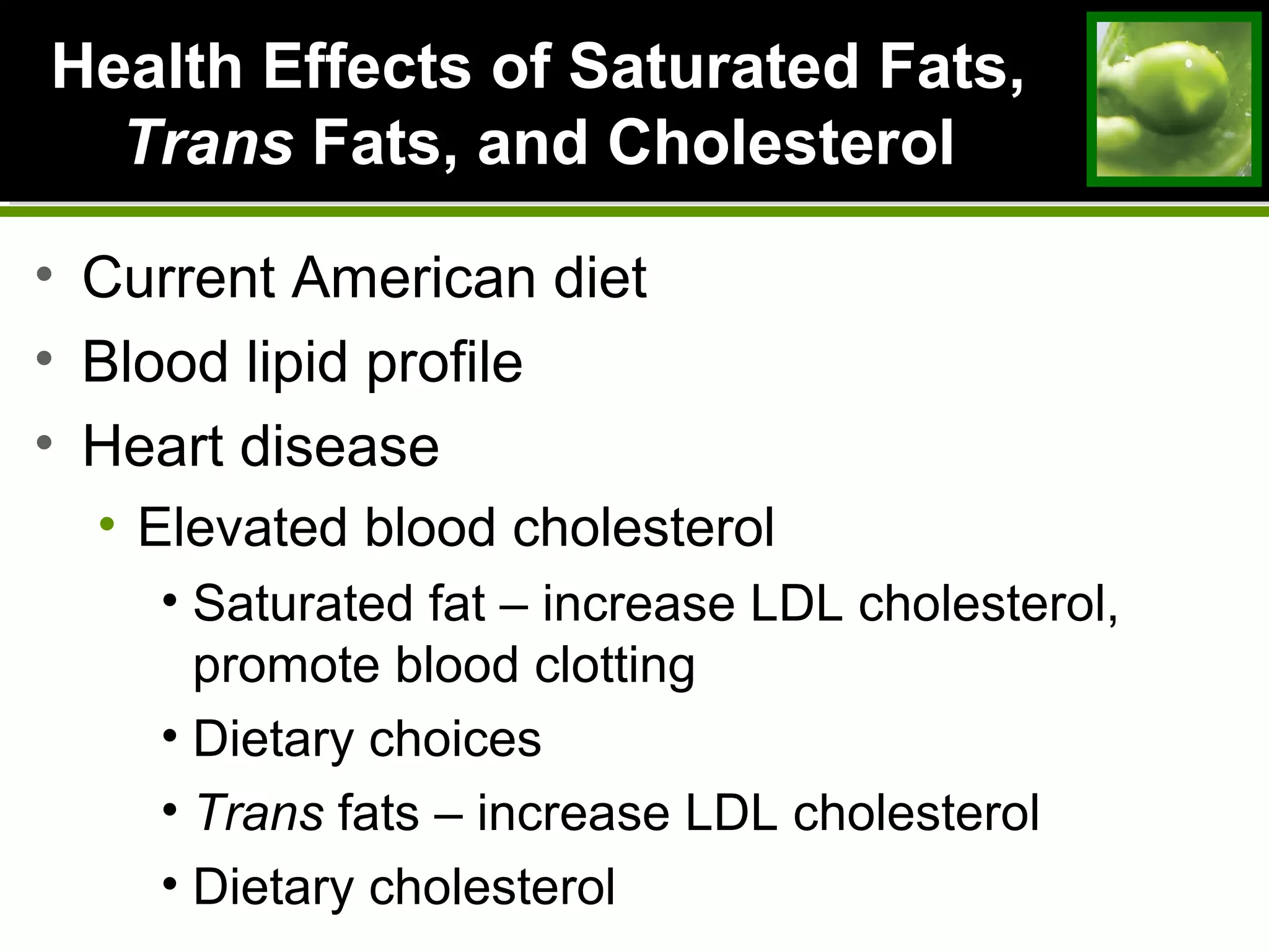 Health Effects of Saturated Fats,Health Effects of Saturated Fats,
TransTrans Fats, and CholesterolFats, and Cholesterol
• Current American diet
• Blood lipid profile
• Heart disease
• Elevated blood cholesterol
• Saturated fat – increase LDL cholesterol,
promote blood clotting
• Dietary choices
• Trans fats – increase LDL cholesterol
• Dietary cholesterol
 