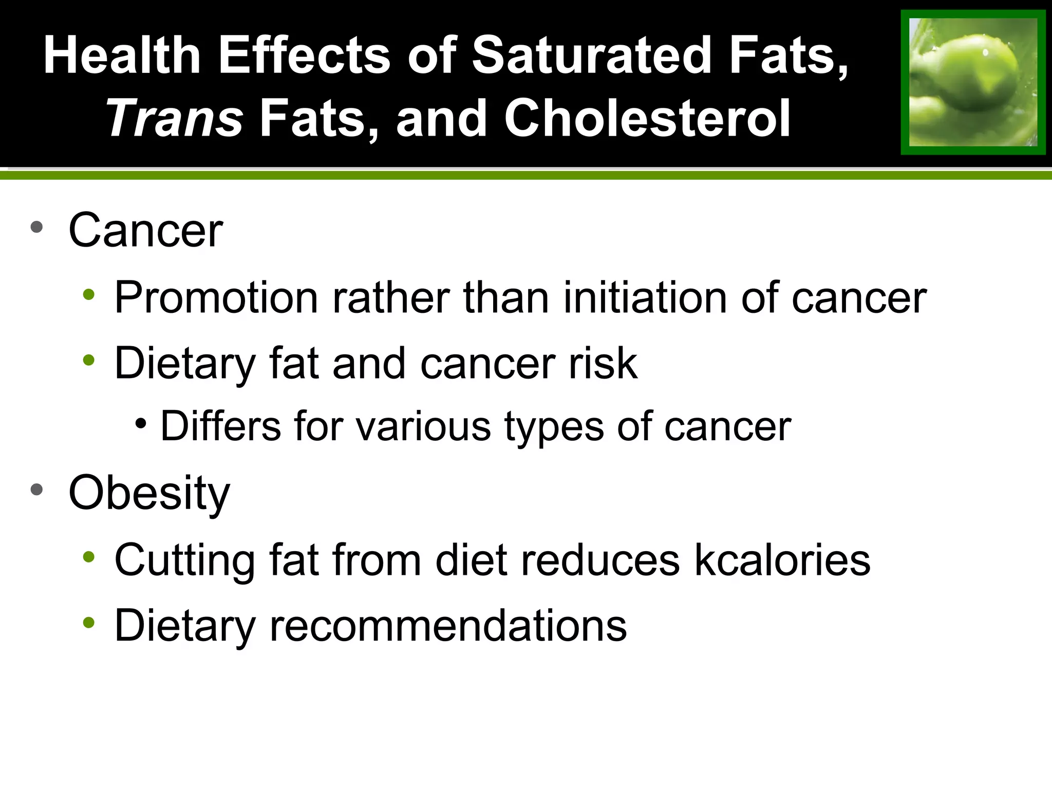 Health Effects of Saturated Fats,Health Effects of Saturated Fats,
TransTrans Fats, and CholesterolFats, and Cholesterol
• Cancer
• Promotion rather than initiation of cancer
• Dietary fat and cancer risk
• Differs for various types of cancer
• Obesity
• Cutting fat from diet reduces kcalories
• Dietary recommendations
 
