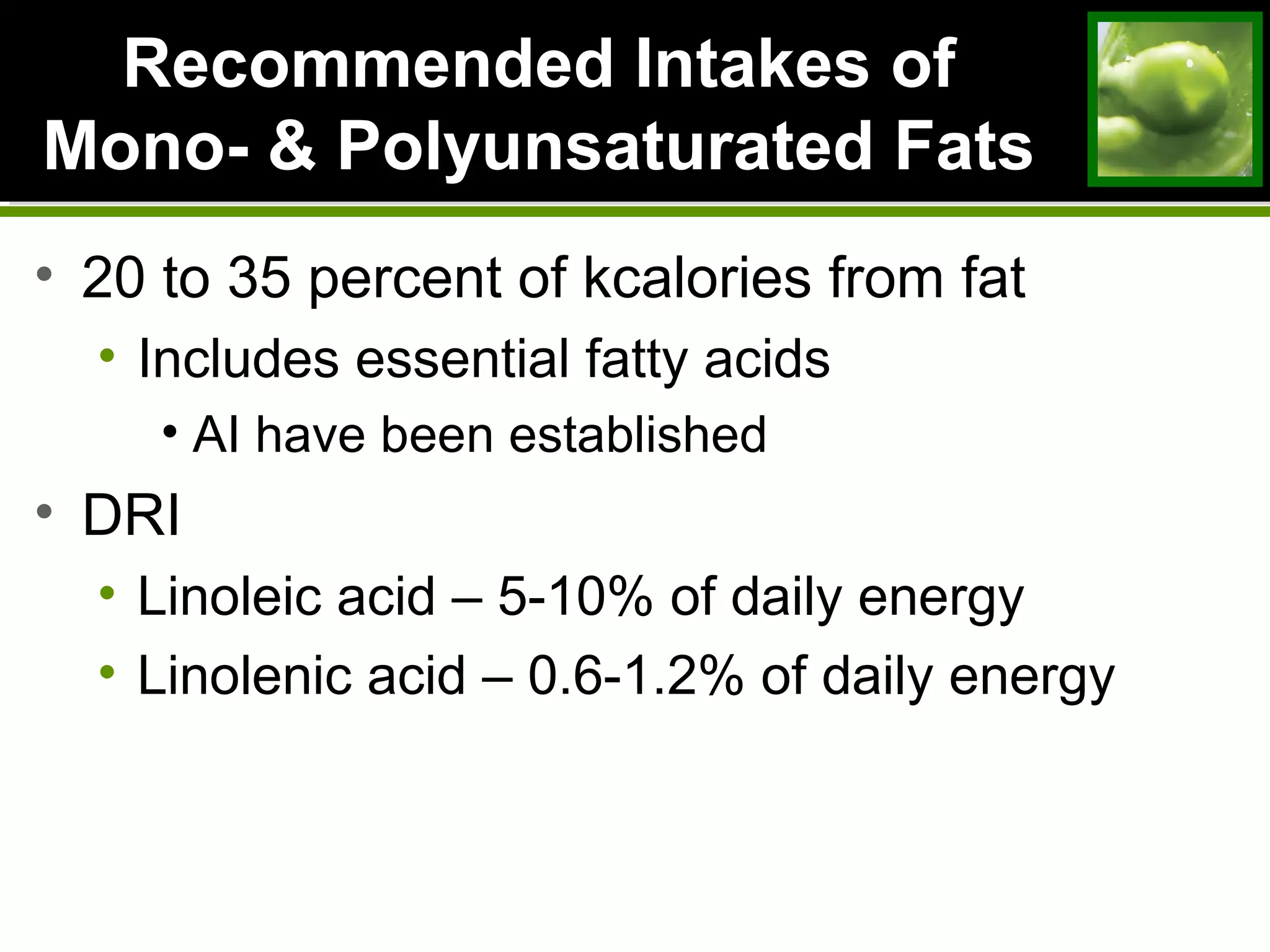 Recommended Intakes ofRecommended Intakes of
Mono- & Polyunsaturated FatsMono- & Polyunsaturated Fats
• 20 to 35 percent of kcalories from fat
• Includes essential fatty acids
• AI have been established
• DRI
• Linoleic acid – 5-10% of daily energy
• Linolenic acid – 0.6-1.2% of daily energy
 
