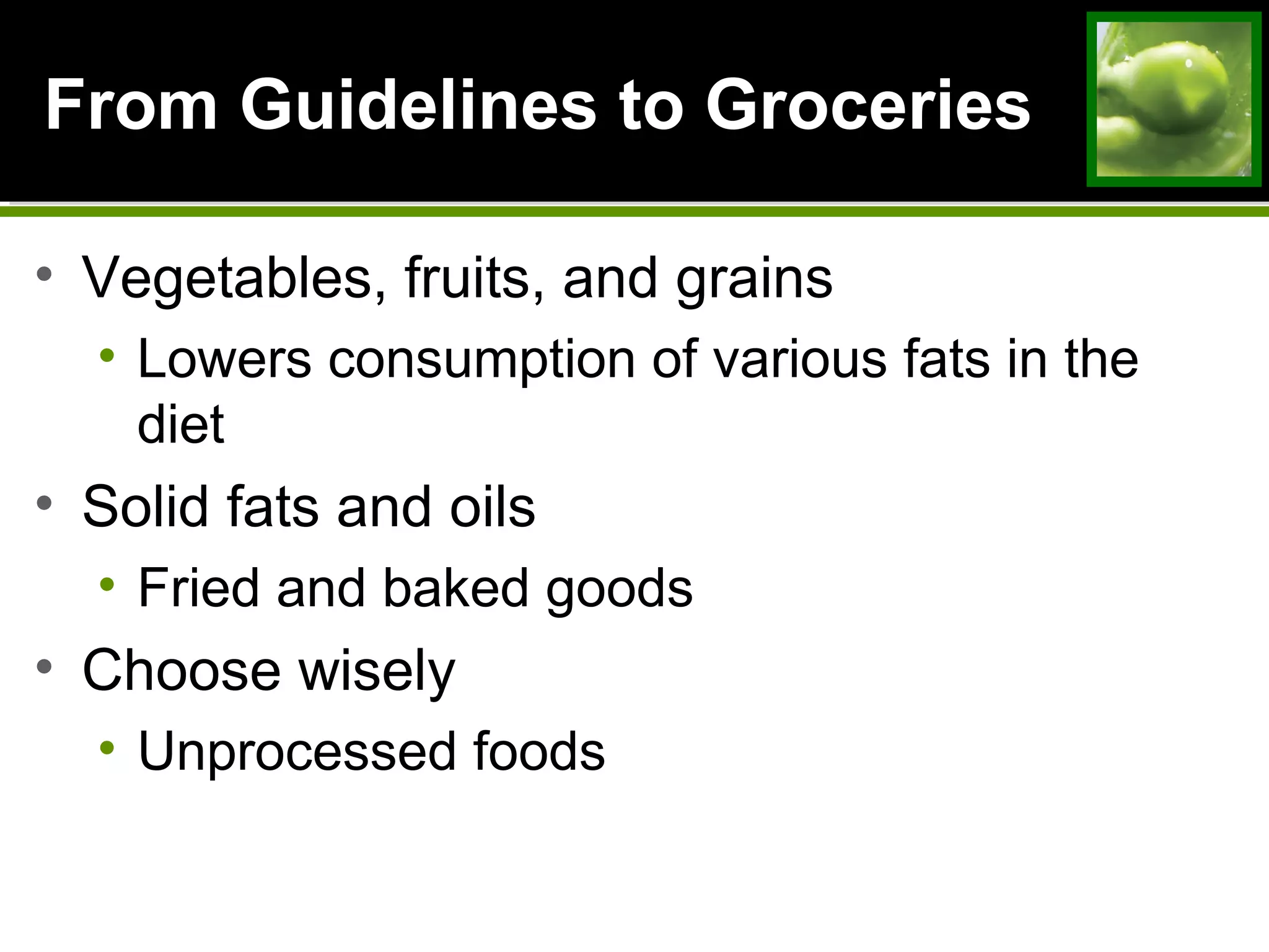 From Guidelines to GroceriesFrom Guidelines to Groceries
• Vegetables, fruits, and grains
• Lowers consumption of various fats in the
diet
• Solid fats and oils
• Fried and baked goods
• Choose wisely
• Unprocessed foods
 