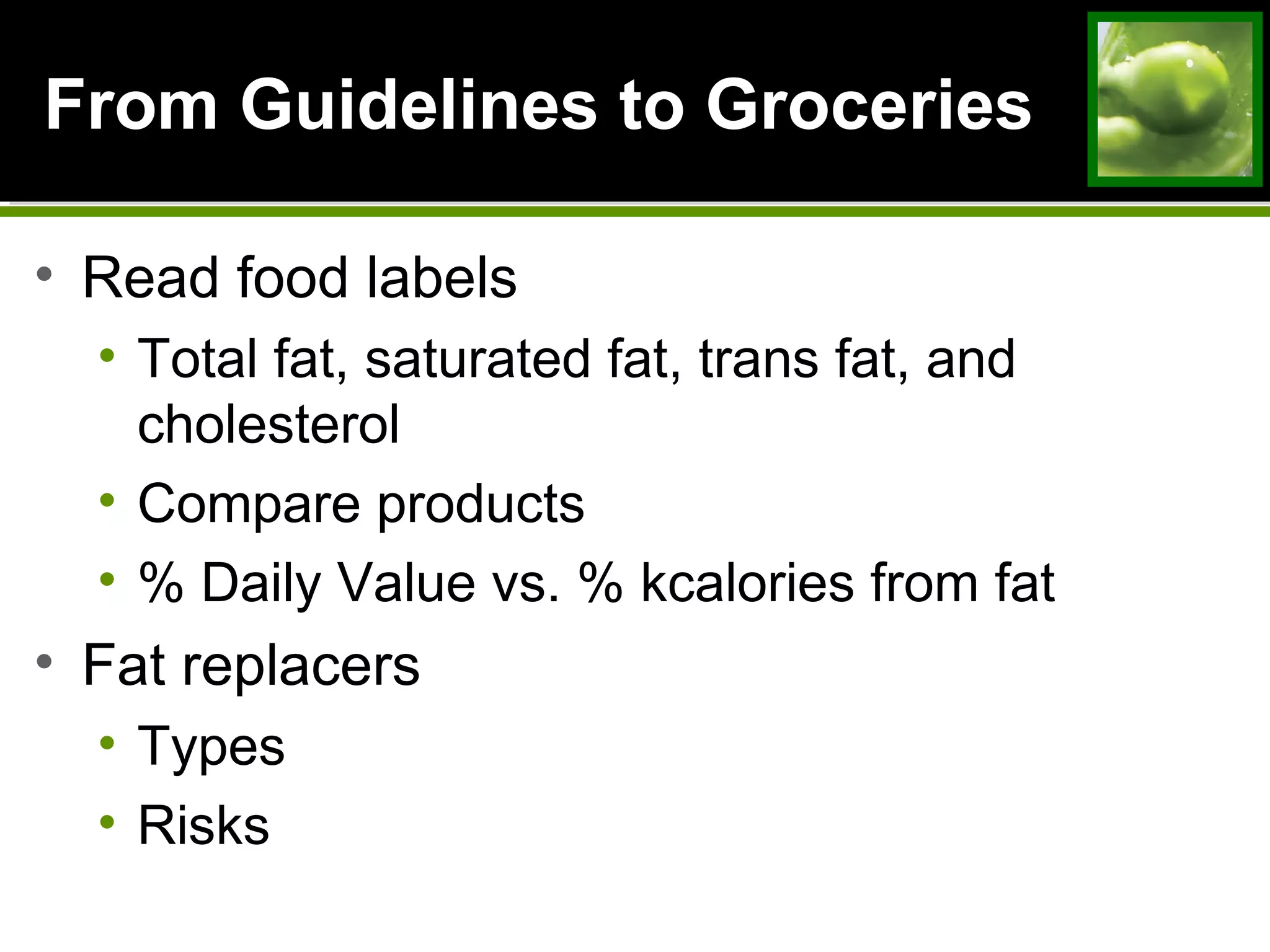 From Guidelines to GroceriesFrom Guidelines to Groceries
• Read food labels
• Total fat, saturated fat, trans fat, and
cholesterol
• Compare products
• % Daily Value vs. % kcalories from fat
• Fat replacers
• Types
• Risks
 
