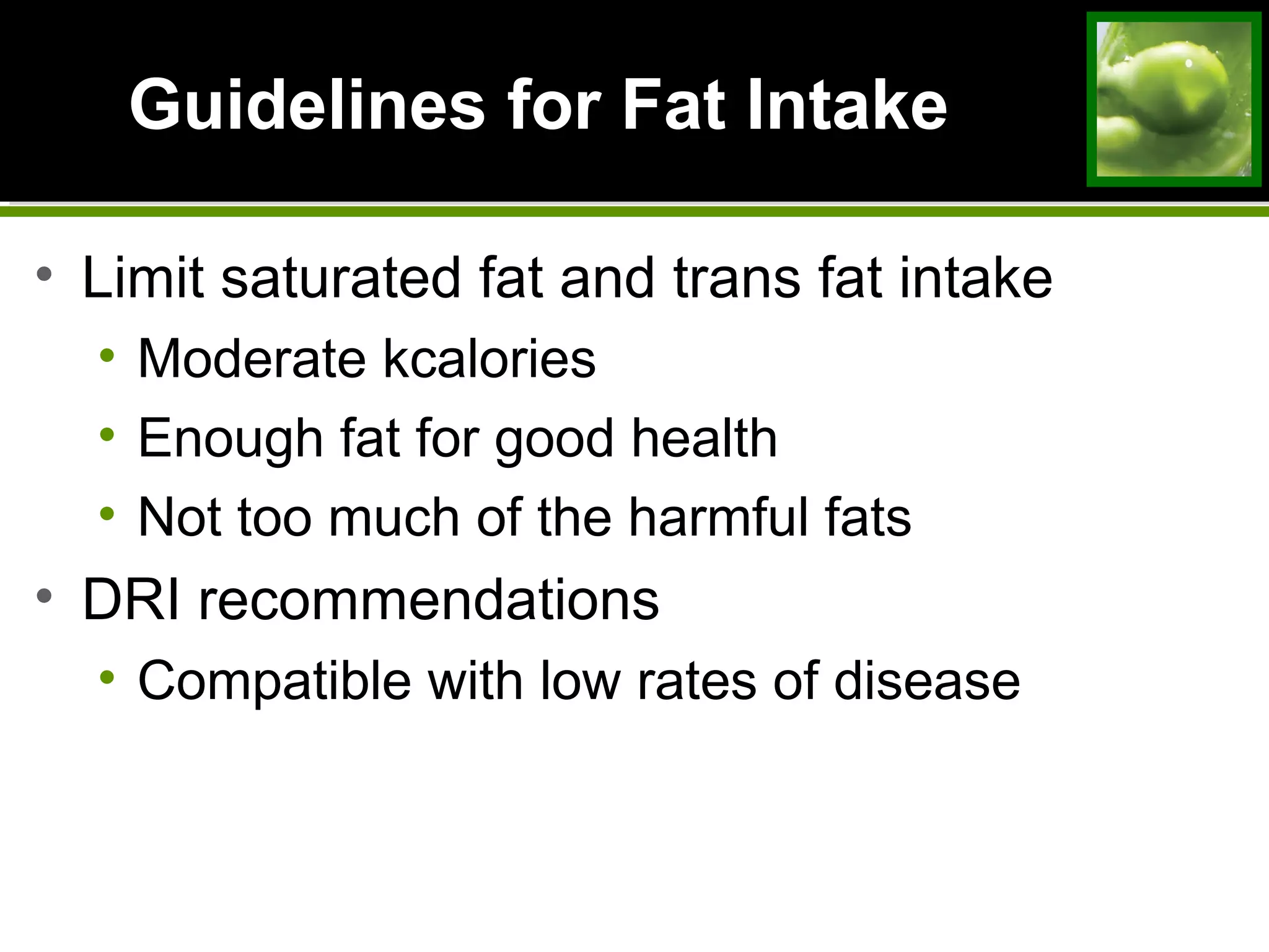 Guidelines for Fat IntakeGuidelines for Fat Intake
• Limit saturated fat and trans fat intake
• Moderate kcalories
• Enough fat for good health
• Not too much of the harmful fats
• DRI recommendations
• Compatible with low rates of disease
 