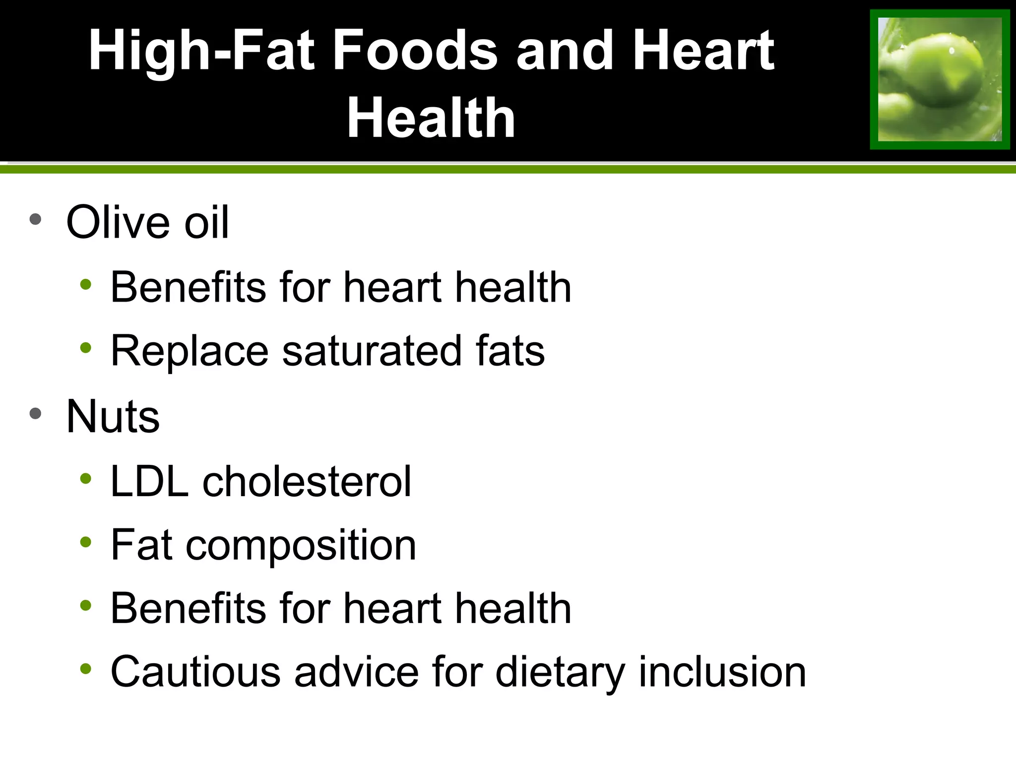 High-Fat Foods and HeartHigh-Fat Foods and Heart
HealthHealth
• Olive oil
• Benefits for heart health
• Replace saturated fats
• Nuts
• LDL cholesterol
• Fat composition
• Benefits for heart health
• Cautious advice for dietary inclusion
 