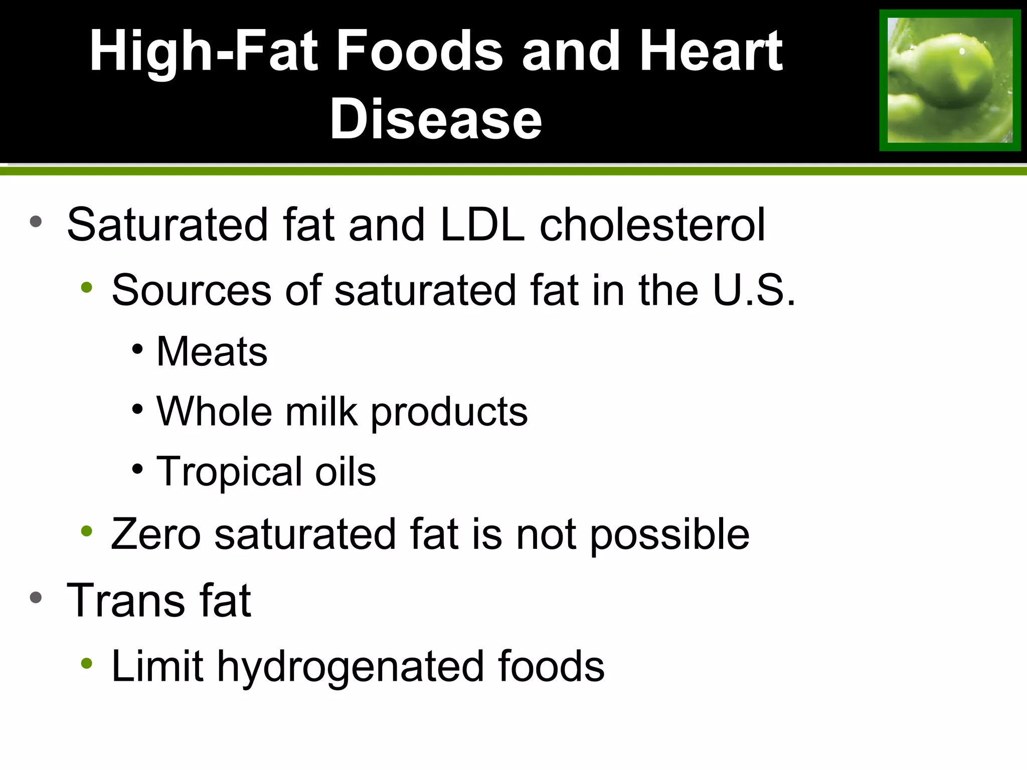 High-Fat Foods and HeartHigh-Fat Foods and Heart
DiseaseDisease
• Saturated fat and LDL cholesterol
• Sources of saturated fat in the U.S.
• Meats
• Whole milk products
• Tropical oils
• Zero saturated fat is not possible
• Trans fat
• Limit hydrogenated foods
 