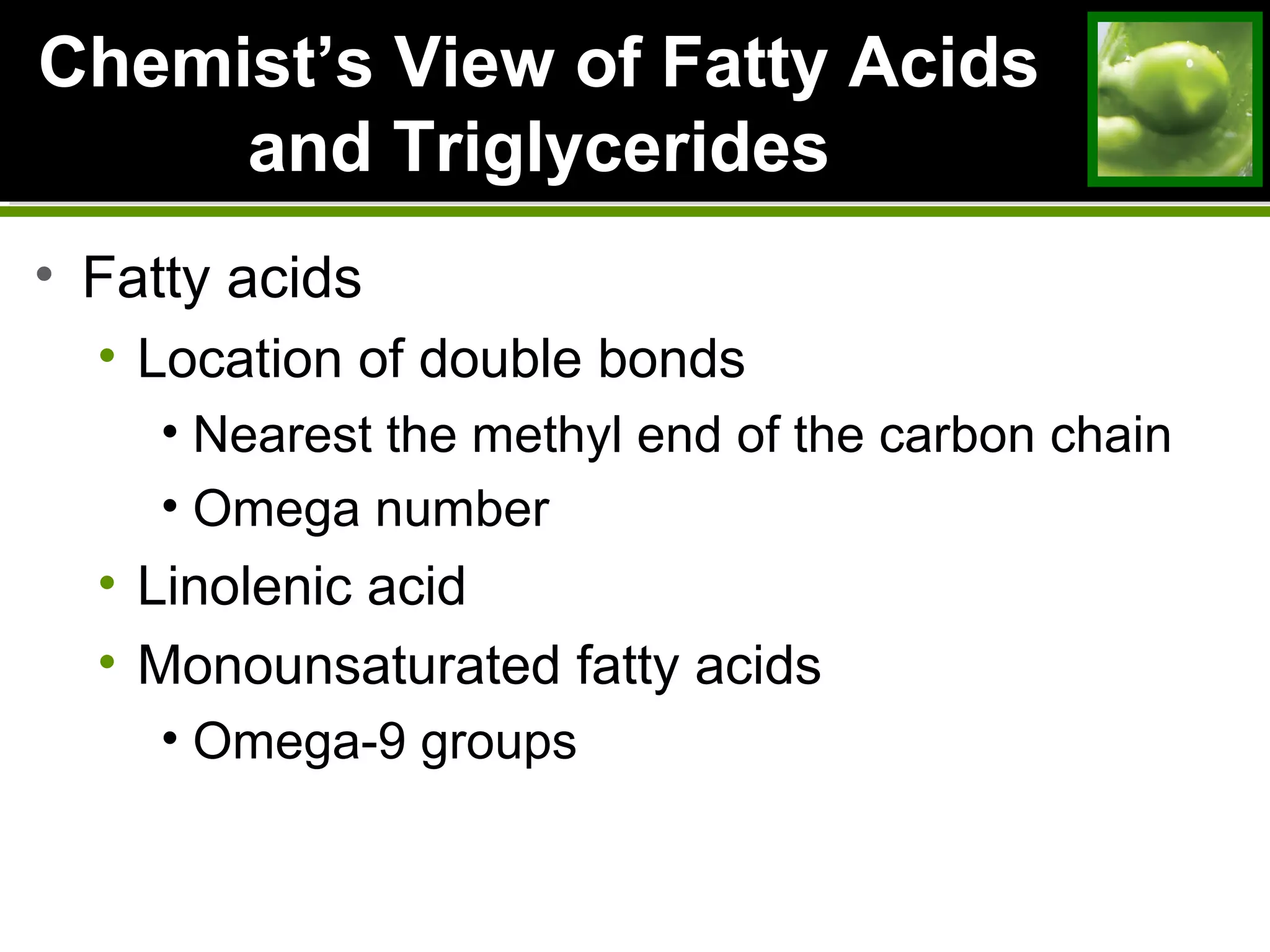 ChemistChemist’s View of Fatty Acids’s View of Fatty Acids
and Triglyceridesand Triglycerides
• Fatty acids
• Location of double bonds
• Nearest the methyl end of the carbon chain
• Omega number
• Linolenic acid
• Monounsaturated fatty acids
• Omega-9 groups
 