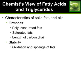 ChemistChemist’s View of Fatty Acids’s View of Fatty Acids
and Triglyceridesand Triglycerides
• Characteristics of solid fats and oils
• Firmness
• Polyunsaturated fats
• Saturated fats
• Length of carbon chain
• Stability
• Oxidation and spoilage of fats
 