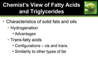 ChemistChemist’s View of Fatty Acids’s View of Fatty Acids
and Triglyceridesand Triglycerides
• Characteristics of solid fats and oils
• Hydrogenation
• Advantages
• Trans-fatty acids
• Configurations – cis and trans
• Similarity to other types of fat
 