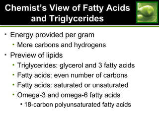 ChemistChemist’s View of Fatty Acids’s View of Fatty Acids
and Triglyceridesand Triglycerides
• Energy provided per gram
• More carbons and hydrogens
• Preview of lipids
• Triglycerides: glycerol and 3 fatty acids
• Fatty acids: even number of carbons
• Fatty acids: saturated or unsaturated
• Omega-3 and omega-6 fatty acids
• 18-carbon polyunsaturated fatty acids
 