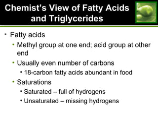 ChemistChemist’s View of Fatty Acids’s View of Fatty Acids
and Triglyceridesand Triglycerides
• Fatty acids
• Methyl group at one end; acid group at other
end
• Usually even number of carbons
• 18-carbon fatty acids abundant in food
• Saturations
• Saturated – full of hydrogens
• Unsaturated – missing hydrogens
 