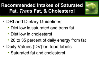 Recommended Intakes of SaturatedRecommended Intakes of Saturated
Fat,Fat, TransTrans Fat, & CholesterolFat, & Cholesterol
• DRI and Dietary Guidelines
• Diet low in saturated and trans fat
• Diet low in cholesterol
• 20 to 35 percent of daily energy from fat
• Daily Values (DV) on food labels
• Saturated fat and cholesterol
 