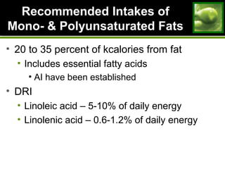 Recommended Intakes ofRecommended Intakes of
Mono- & Polyunsaturated FatsMono- & Polyunsaturated Fats
• 20 to 35 percent of kcalories from fat
• Includes essential fatty acids
• AI have been established
• DRI
• Linoleic acid – 5-10% of daily energy
• Linolenic acid – 0.6-1.2% of daily energy
 