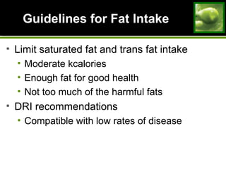 Guidelines for Fat IntakeGuidelines for Fat Intake
• Limit saturated fat and trans fat intake
• Moderate kcalories
• Enough fat for good health
• Not too much of the harmful fats
• DRI recommendations
• Compatible with low rates of disease
 