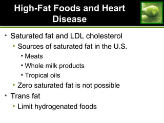 High-Fat Foods and HeartHigh-Fat Foods and Heart
DiseaseDisease
• Saturated fat and LDL cholesterol
• Sources of saturated fat in the U.S.
• Meats
• Whole milk products
• Tropical oils
• Zero saturated fat is not possible
• Trans fat
• Limit hydrogenated foods
 