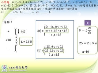 詳解：
小問題: i(t)=5t-4.6 (0<=t<=0.2), at+b (0.2<=t<=0.5), c (t>=0.5). 而
v(t)=12.5 (0<t<0.2), 25 (0.2<t<0.5), 0(t>0.5). 其中a, b, c都是固定實數。
電流單位是安培，電壓單位是伏特。時間的單位是秒。請計算出
a= _____ A/s, b= _____ A, c= _____ A.
39
(1)
𝑎𝑎 + 𝑏
a=10
 