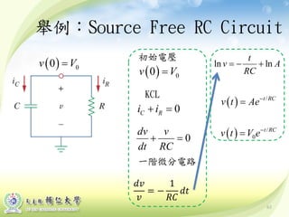 舉例：Source Free RC Circuit
( ) 00v V=
初始電壓
KCL
0C Ri i+ =
0
dv v
dt RC
+ =
一階微分電路
ln ln
t
v A
RC
=− +
( ) /t RC
v t Ae−
=
( ) /
0
t RC
v t V e−
=
63
( ) 00v V=
𝑑𝑑
𝑣
= −
1
𝑅𝑅
𝑑𝑑
 