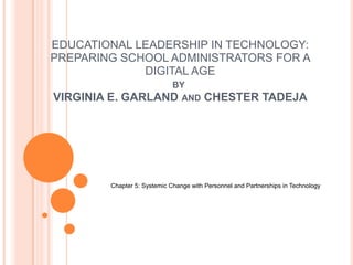 EDUCATIONAL LEADERSHIP IN TECHNOLOGY:
PREPARING SCHOOL ADMINISTRATORS FOR A
DIGITAL AGE
BY
VIRGINIA E. GARLAND AND CHESTER TADEJA
Chapter 5: Systemic Change with Personnel and Partnerships in Technology
 