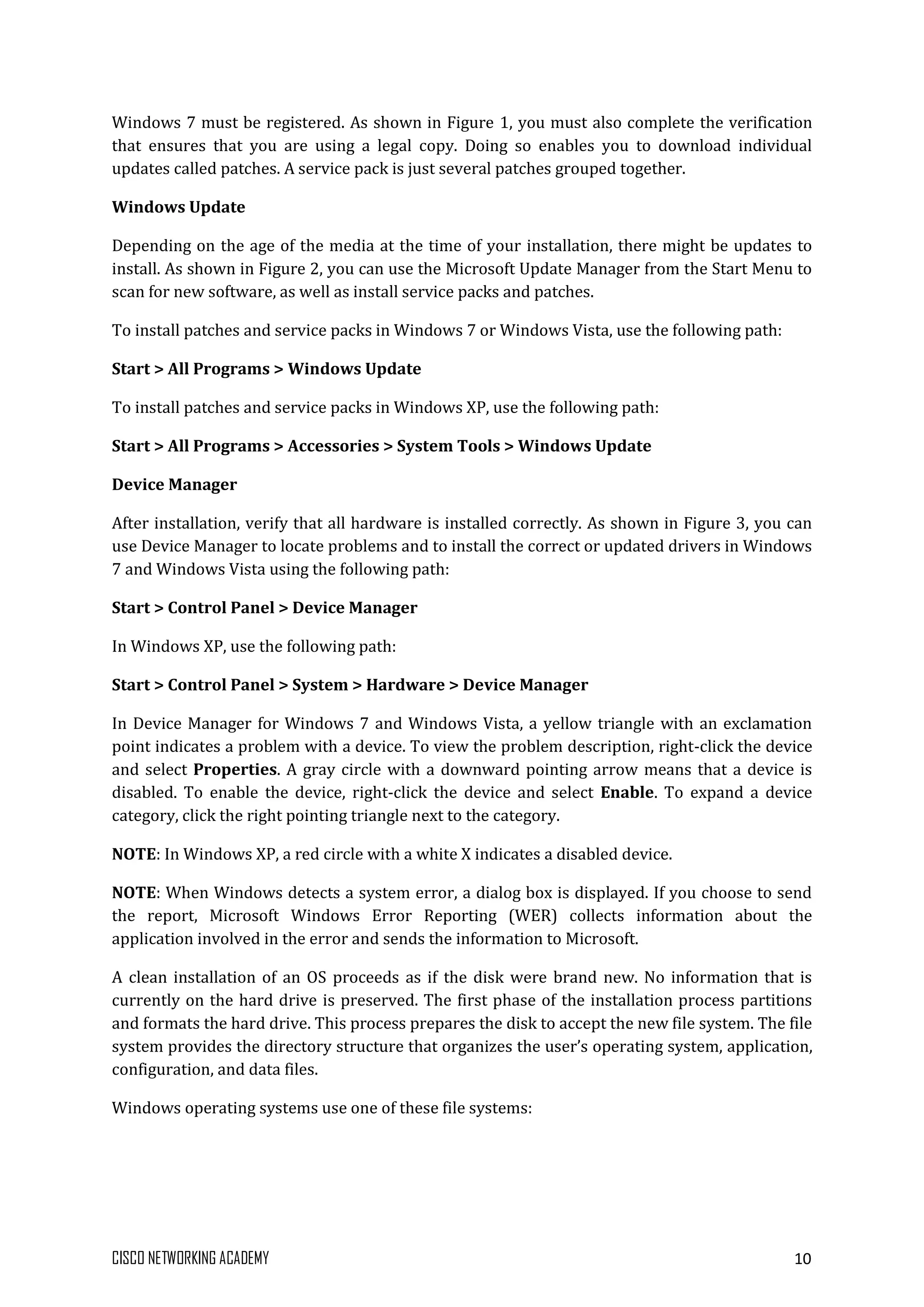 CISCO NETWORKING ACADEMY 10
Windows 7 must be registered. As shown in Figure 1, you must also complete the verification
that ensures that you are using a legal copy. Doing so enables you to download individual
updates called patches. A service pack is just several patches grouped together.
Windows Update
Depending on the age of the media at the time of your installation, there might be updates to
install. As shown in Figure 2, you can use the Microsoft Update Manager from the Start Menu to
scan for new software, as well as install service packs and patches.
To install patches and service packs in Windows 7 or Windows Vista, use the following path:
Start > All Programs > Windows Update
To install patches and service packs in Windows XP, use the following path:
Start > All Programs > Accessories > System Tools > Windows Update
Device Manager
After installation, verify that all hardware is installed correctly. As shown in Figure 3, you can
use Device Manager to locate problems and to install the correct or updated drivers in Windows
7 and Windows Vista using the following path:
Start > Control Panel > Device Manager
In Windows XP, use the following path:
Start > Control Panel > System > Hardware > Device Manager
In Device Manager for Windows 7 and Windows Vista, a yellow triangle with an exclamation
point indicates a problem with a device. To view the problem description, right-click the device
and select Properties. A gray circle with a downward pointing arrow means that a device is
disabled. To enable the device, right-click the device and select Enable. To expand a device
category, click the right pointing triangle next to the category.
NOTE: In Windows XP, a red circle with a white X indicates a disabled device.
NOTE: When Windows detects a system error, a dialog box is displayed. If you choose to send
the report, Microsoft Windows Error Reporting (WER) collects information about the
application involved in the error and sends the information to Microsoft.
A clean installation of an OS proceeds as if the disk were brand new. No information that is
currently on the hard drive is preserved. The first phase of the installation process partitions
and formats the hard drive. This process prepares the disk to accept the new file system. The file
system provides the directory structure that organizes the user’s operating system, application,
configuration, and data files.
Windows operating systems use one of these file systems:
 
