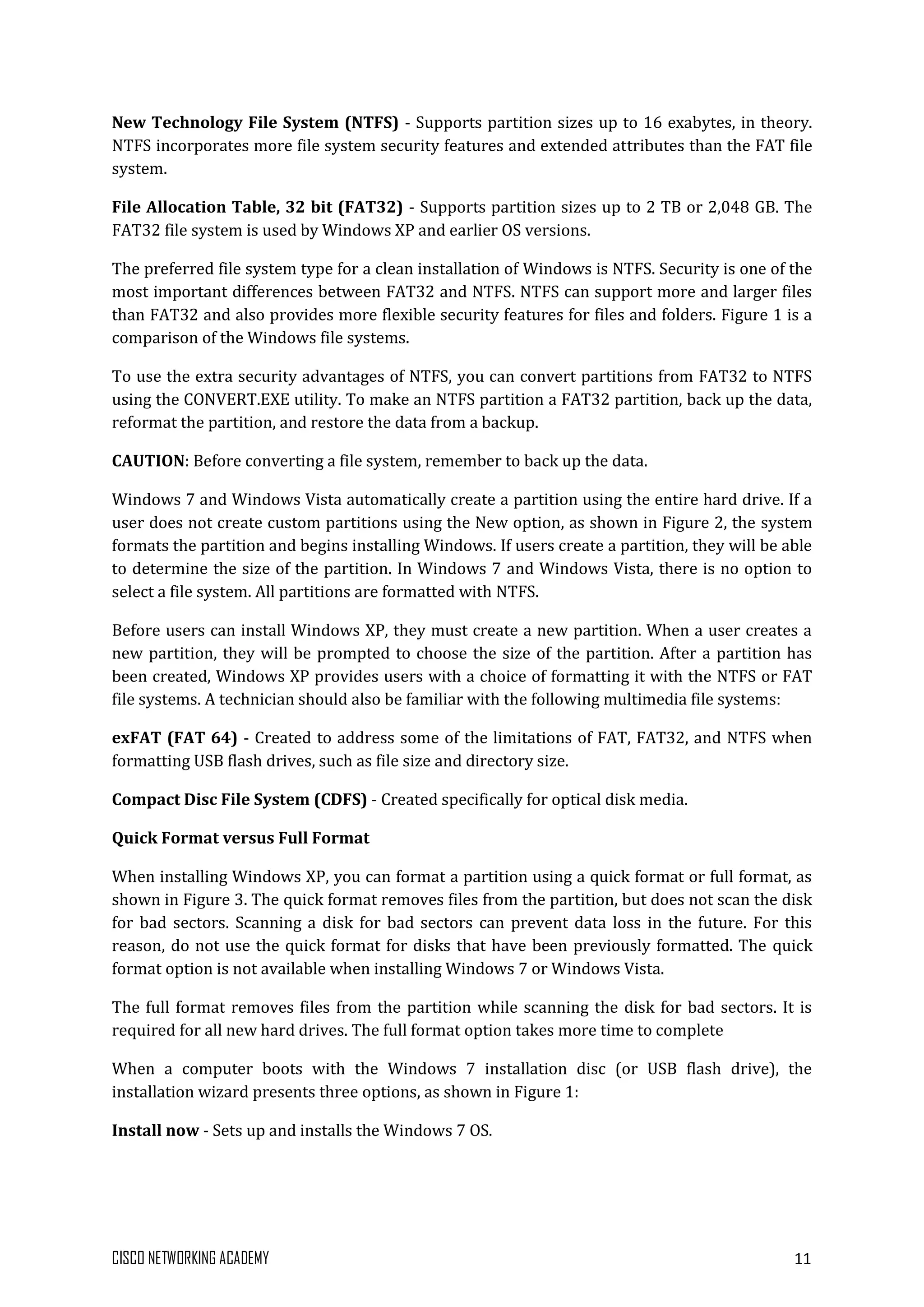 CISCO NETWORKING ACADEMY 11
New Technology File System (NTFS) - Supports partition sizes up to 16 exabytes, in theory.
NTFS incorporates more file system security features and extended attributes than the FAT file
system.
File Allocation Table, 32 bit (FAT32) - Supports partition sizes up to 2 TB or 2,048 GB. The
FAT32 file system is used by Windows XP and earlier OS versions.
The preferred file system type for a clean installation of Windows is NTFS. Security is one of the
most important differences between FAT32 and NTFS. NTFS can support more and larger files
than FAT32 and also provides more flexible security features for files and folders. Figure 1 is a
comparison of the Windows file systems.
To use the extra security advantages of NTFS, you can convert partitions from FAT32 to NTFS
using the CONVERT.EXE utility. To make an NTFS partition a FAT32 partition, back up the data,
reformat the partition, and restore the data from a backup.
CAUTION: Before converting a file system, remember to back up the data.
Windows 7 and Windows Vista automatically create a partition using the entire hard drive. If a
user does not create custom partitions using the New option, as shown in Figure 2, the system
formats the partition and begins installing Windows. If users create a partition, they will be able
to determine the size of the partition. In Windows 7 and Windows Vista, there is no option to
select a file system. All partitions are formatted with NTFS.
Before users can install Windows XP, they must create a new partition. When a user creates a
new partition, they will be prompted to choose the size of the partition. After a partition has
been created, Windows XP provides users with a choice of formatting it with the NTFS or FAT
file systems. A technician should also be familiar with the following multimedia file systems:
exFAT (FAT 64) - Created to address some of the limitations of FAT, FAT32, and NTFS when
formatting USB flash drives, such as file size and directory size.
Compact Disc File System (CDFS) - Created specifically for optical disk media.
Quick Format versus Full Format
When installing Windows XP, you can format a partition using a quick format or full format, as
shown in Figure 3. The quick format removes files from the partition, but does not scan the disk
for bad sectors. Scanning a disk for bad sectors can prevent data loss in the future. For this
reason, do not use the quick format for disks that have been previously formatted. The quick
format option is not available when installing Windows 7 or Windows Vista.
The full format removes files from the partition while scanning the disk for bad sectors. It is
required for all new hard drives. The full format option takes more time to complete
When a computer boots with the Windows 7 installation disc (or USB flash drive), the
installation wizard presents three options, as shown in Figure 1:
Install now - Sets up and installs the Windows 7 OS.
 