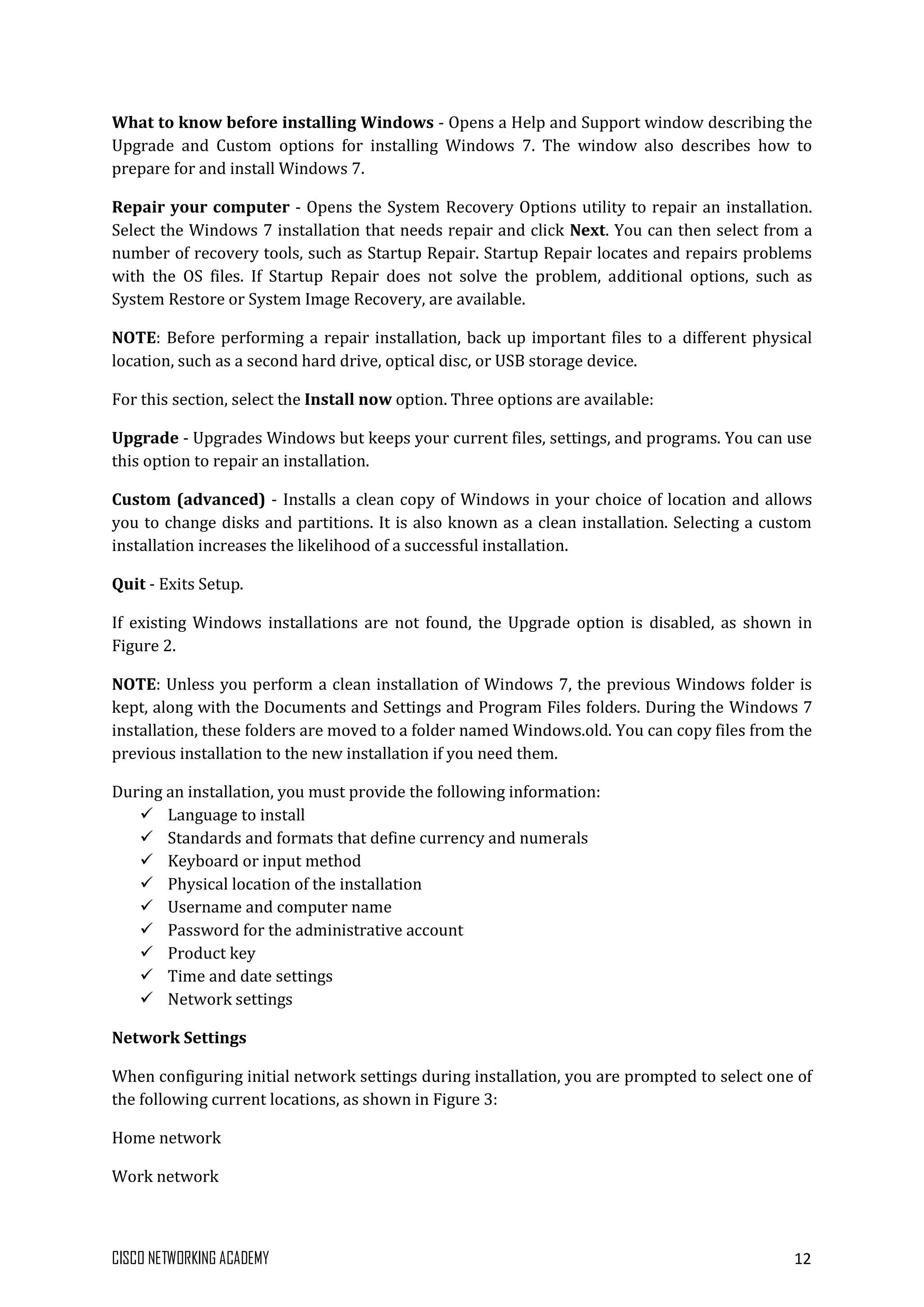 CISCO NETWORKING ACADEMY 12
What to know before installing Windows - Opens a Help and Support window describing the
Upgrade and Custom options for installing Windows 7. The window also describes how to
prepare for and install Windows 7.
Repair your computer - Opens the System Recovery Options utility to repair an installation.
Select the Windows 7 installation that needs repair and click Next. You can then select from a
number of recovery tools, such as Startup Repair. Startup Repair locates and repairs problems
with the OS files. If Startup Repair does not solve the problem, additional options, such as
System Restore or System Image Recovery, are available.
NOTE: Before performing a repair installation, back up important files to a different physical
location, such as a second hard drive, optical disc, or USB storage device.
For this section, select the Install now option. Three options are available:
Upgrade - Upgrades Windows but keeps your current files, settings, and programs. You can use
this option to repair an installation.
Custom (advanced) - Installs a clean copy of Windows in your choice of location and allows
you to change disks and partitions. It is also known as a clean installation. Selecting a custom
installation increases the likelihood of a successful installation.
Quit - Exits Setup.
If existing Windows installations are not found, the Upgrade option is disabled, as shown in
Figure 2.
NOTE: Unless you perform a clean installation of Windows 7, the previous Windows folder is
kept, along with the Documents and Settings and Program Files folders. During the Windows 7
installation, these folders are moved to a folder named Windows.old. You can copy files from the
previous installation to the new installation if you need them.
During an installation, you must provide the following information:
 Language to install
 Standards and formats that define currency and numerals
 Keyboard or input method
 Physical location of the installation
 Username and computer name
 Password for the administrative account
 Product key
 Time and date settings
 Network settings
Network Settings
When configuring initial network settings during installation, you are prompted to select one of
the following current locations, as shown in Figure 3:
Home network
Work network
 
