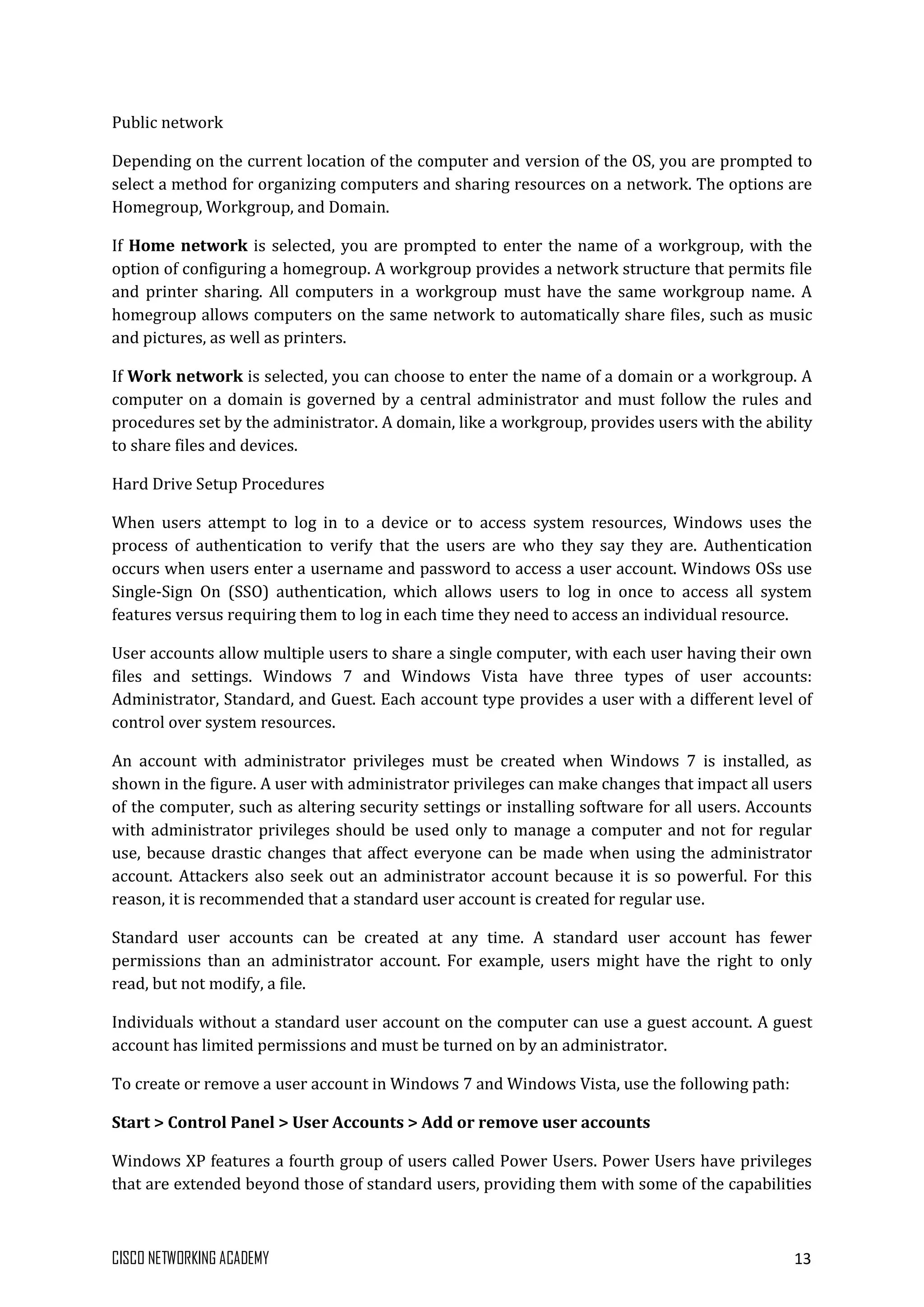 CISCO NETWORKING ACADEMY 13
Public network
Depending on the current location of the computer and version of the OS, you are prompted to
select a method for organizing computers and sharing resources on a network. The options are
Homegroup, Workgroup, and Domain.
If Home network is selected, you are prompted to enter the name of a workgroup, with the
option of configuring a homegroup. A workgroup provides a network structure that permits file
and printer sharing. All computers in a workgroup must have the same workgroup name. A
homegroup allows computers on the same network to automatically share files, such as music
and pictures, as well as printers.
If Work network is selected, you can choose to enter the name of a domain or a workgroup. A
computer on a domain is governed by a central administrator and must follow the rules and
procedures set by the administrator. A domain, like a workgroup, provides users with the ability
to share files and devices.
Hard Drive Setup Procedures
When users attempt to log in to a device or to access system resources, Windows uses the
process of authentication to verify that the users are who they say they are. Authentication
occurs when users enter a username and password to access a user account. Windows OSs use
Single-Sign On (SSO) authentication, which allows users to log in once to access all system
features versus requiring them to log in each time they need to access an individual resource.
User accounts allow multiple users to share a single computer, with each user having their own
files and settings. Windows 7 and Windows Vista have three types of user accounts:
Administrator, Standard, and Guest. Each account type provides a user with a different level of
control over system resources.
An account with administrator privileges must be created when Windows 7 is installed, as
shown in the figure. A user with administrator privileges can make changes that impact all users
of the computer, such as altering security settings or installing software for all users. Accounts
with administrator privileges should be used only to manage a computer and not for regular
use, because drastic changes that affect everyone can be made when using the administrator
account. Attackers also seek out an administrator account because it is so powerful. For this
reason, it is recommended that a standard user account is created for regular use.
Standard user accounts can be created at any time. A standard user account has fewer
permissions than an administrator account. For example, users might have the right to only
read, but not modify, a file.
Individuals without a standard user account on the computer can use a guest account. A guest
account has limited permissions and must be turned on by an administrator.
To create or remove a user account in Windows 7 and Windows Vista, use the following path:
Start > Control Panel > User Accounts > Add or remove user accounts
Windows XP features a fourth group of users called Power Users. Power Users have privileges
that are extended beyond those of standard users, providing them with some of the capabilities
 