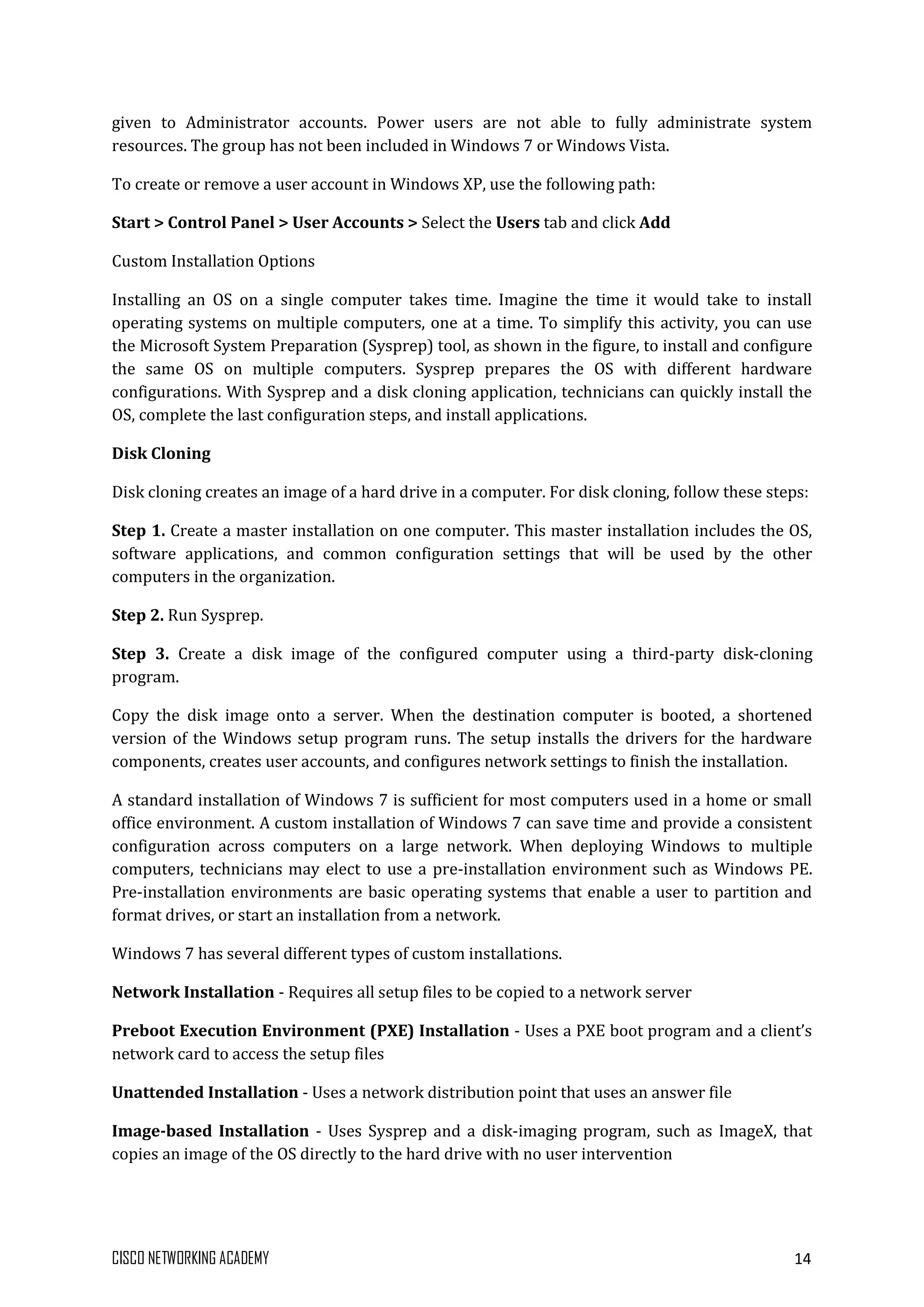 CISCO NETWORKING ACADEMY 14
given to Administrator accounts. Power users are not able to fully administrate system
resources. The group has not been included in Windows 7 or Windows Vista.
To create or remove a user account in Windows XP, use the following path:
Start > Control Panel > User Accounts > Select the Users tab and click Add
Custom Installation Options
Installing an OS on a single computer takes time. Imagine the time it would take to install
operating systems on multiple computers, one at a time. To simplify this activity, you can use
the Microsoft System Preparation (Sysprep) tool, as shown in the figure, to install and configure
the same OS on multiple computers. Sysprep prepares the OS with different hardware
configurations. With Sysprep and a disk cloning application, technicians can quickly install the
OS, complete the last configuration steps, and install applications.
Disk Cloning
Disk cloning creates an image of a hard drive in a computer. For disk cloning, follow these steps:
Step 1. Create a master installation on one computer. This master installation includes the OS,
software applications, and common configuration settings that will be used by the other
computers in the organization.
Step 2. Run Sysprep.
Step 3. Create a disk image of the configured computer using a third-party disk-cloning
program.
Copy the disk image onto a server. When the destination computer is booted, a shortened
version of the Windows setup program runs. The setup installs the drivers for the hardware
components, creates user accounts, and configures network settings to finish the installation.
A standard installation of Windows 7 is sufficient for most computers used in a home or small
office environment. A custom installation of Windows 7 can save time and provide a consistent
configuration across computers on a large network. When deploying Windows to multiple
computers, technicians may elect to use a pre-installation environment such as Windows PE.
Pre-installation environments are basic operating systems that enable a user to partition and
format drives, or start an installation from a network.
Windows 7 has several different types of custom installations.
Network Installation - Requires all setup files to be copied to a network server
Preboot Execution Environment (PXE) Installation - Uses a PXE boot program and a client’s
network card to access the setup files
Unattended Installation - Uses a network distribution point that uses an answer file
Image-based Installation - Uses Sysprep and a disk-imaging program, such as ImageX, that
copies an image of the OS directly to the hard drive with no user intervention
 
