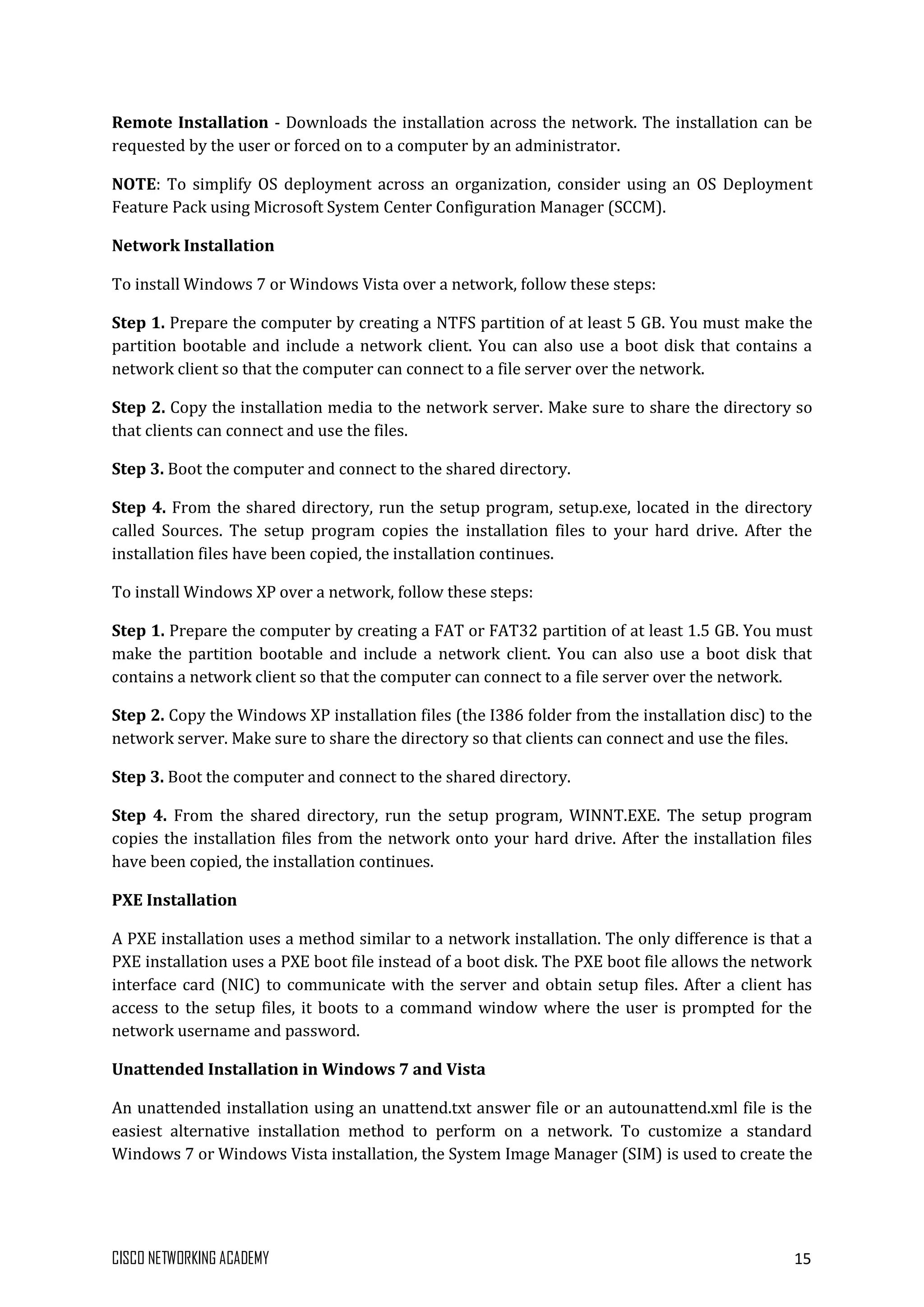 CISCO NETWORKING ACADEMY 15
Remote Installation - Downloads the installation across the network. The installation can be
requested by the user or forced on to a computer by an administrator.
NOTE: To simplify OS deployment across an organization, consider using an OS Deployment
Feature Pack using Microsoft System Center Configuration Manager (SCCM).
Network Installation
To install Windows 7 or Windows Vista over a network, follow these steps:
Step 1. Prepare the computer by creating a NTFS partition of at least 5 GB. You must make the
partition bootable and include a network client. You can also use a boot disk that contains a
network client so that the computer can connect to a file server over the network.
Step 2. Copy the installation media to the network server. Make sure to share the directory so
that clients can connect and use the files.
Step 3. Boot the computer and connect to the shared directory.
Step 4. From the shared directory, run the setup program, setup.exe, located in the directory
called Sources. The setup program copies the installation files to your hard drive. After the
installation files have been copied, the installation continues.
To install Windows XP over a network, follow these steps:
Step 1. Prepare the computer by creating a FAT or FAT32 partition of at least 1.5 GB. You must
make the partition bootable and include a network client. You can also use a boot disk that
contains a network client so that the computer can connect to a file server over the network.
Step 2. Copy the Windows XP installation files (the I386 folder from the installation disc) to the
network server. Make sure to share the directory so that clients can connect and use the files.
Step 3. Boot the computer and connect to the shared directory.
Step 4. From the shared directory, run the setup program, WINNT.EXE. The setup program
copies the installation files from the network onto your hard drive. After the installation files
have been copied, the installation continues.
PXE Installation
A PXE installation uses a method similar to a network installation. The only difference is that a
PXE installation uses a PXE boot file instead of a boot disk. The PXE boot file allows the network
interface card (NIC) to communicate with the server and obtain setup files. After a client has
access to the setup files, it boots to a command window where the user is prompted for the
network username and password.
Unattended Installation in Windows 7 and Vista
An unattended installation using an unattend.txt answer file or an autounattend.xml file is the
easiest alternative installation method to perform on a network. To customize a standard
Windows 7 or Windows Vista installation, the System Image Manager (SIM) is used to create the
 
