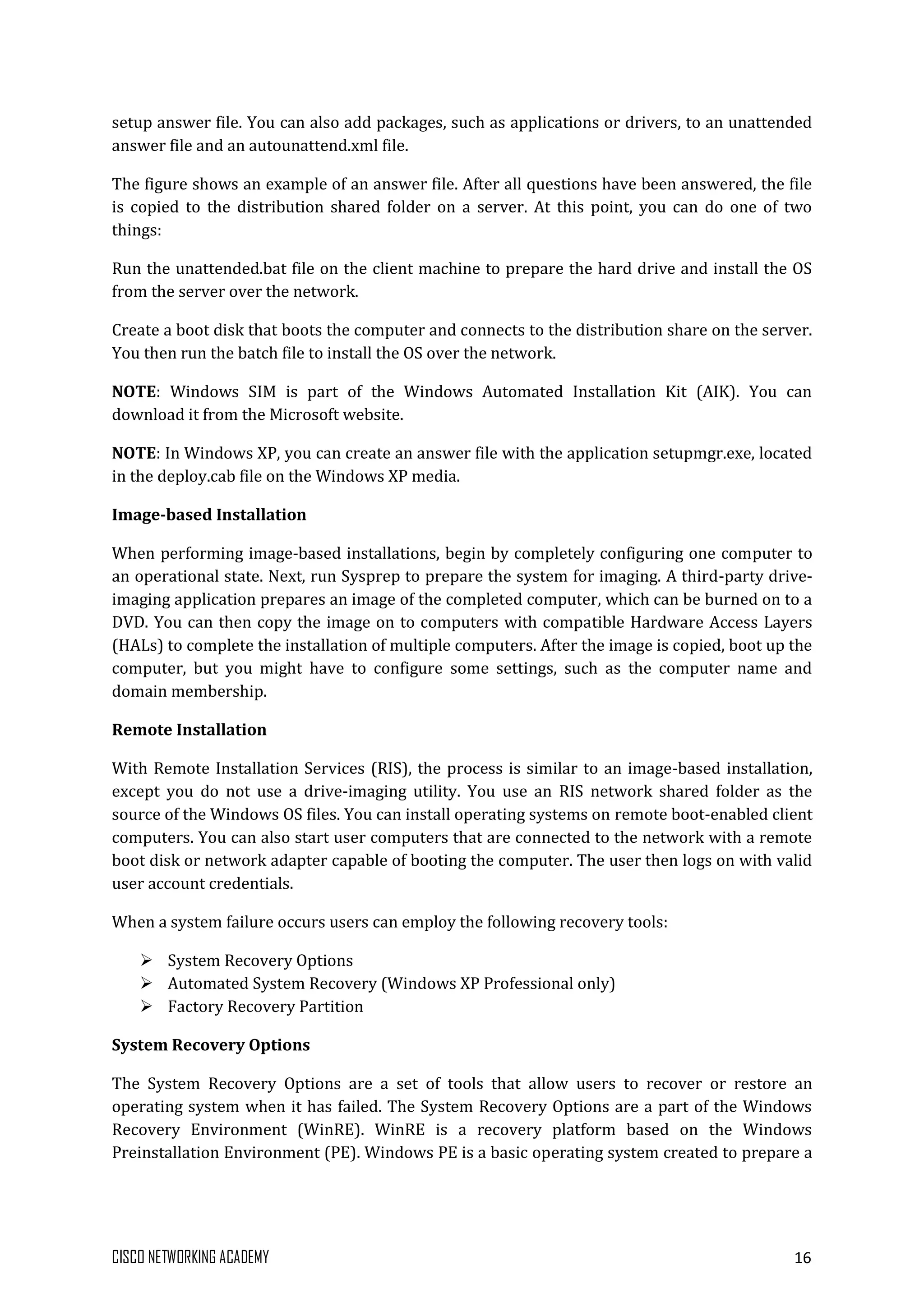 CISCO NETWORKING ACADEMY 16
setup answer file. You can also add packages, such as applications or drivers, to an unattended
answer file and an autounattend.xml file.
The figure shows an example of an answer file. After all questions have been answered, the file
is copied to the distribution shared folder on a server. At this point, you can do one of two
things:
Run the unattended.bat file on the client machine to prepare the hard drive and install the OS
from the server over the network.
Create a boot disk that boots the computer and connects to the distribution share on the server.
You then run the batch file to install the OS over the network.
NOTE: Windows SIM is part of the Windows Automated Installation Kit (AIK). You can
download it from the Microsoft website.
NOTE: In Windows XP, you can create an answer file with the application setupmgr.exe, located
in the deploy.cab file on the Windows XP media.
Image-based Installation
When performing image-based installations, begin by completely configuring one computer to
an operational state. Next, run Sysprep to prepare the system for imaging. A third-party drive-
imaging application prepares an image of the completed computer, which can be burned on to a
DVD. You can then copy the image on to computers with compatible Hardware Access Layers
(HALs) to complete the installation of multiple computers. After the image is copied, boot up the
computer, but you might have to configure some settings, such as the computer name and
domain membership.
Remote Installation
With Remote Installation Services (RIS), the process is similar to an image-based installation,
except you do not use a drive-imaging utility. You use an RIS network shared folder as the
source of the Windows OS files. You can install operating systems on remote boot-enabled client
computers. You can also start user computers that are connected to the network with a remote
boot disk or network adapter capable of booting the computer. The user then logs on with valid
user account credentials.
When a system failure occurs users can employ the following recovery tools:
 System Recovery Options
 Automated System Recovery (Windows XP Professional only)
 Factory Recovery Partition
System Recovery Options
The System Recovery Options are a set of tools that allow users to recover or restore an
operating system when it has failed. The System Recovery Options are a part of the Windows
Recovery Environment (WinRE). WinRE is a recovery platform based on the Windows
Preinstallation Environment (PE). Windows PE is a basic operating system created to prepare a
 