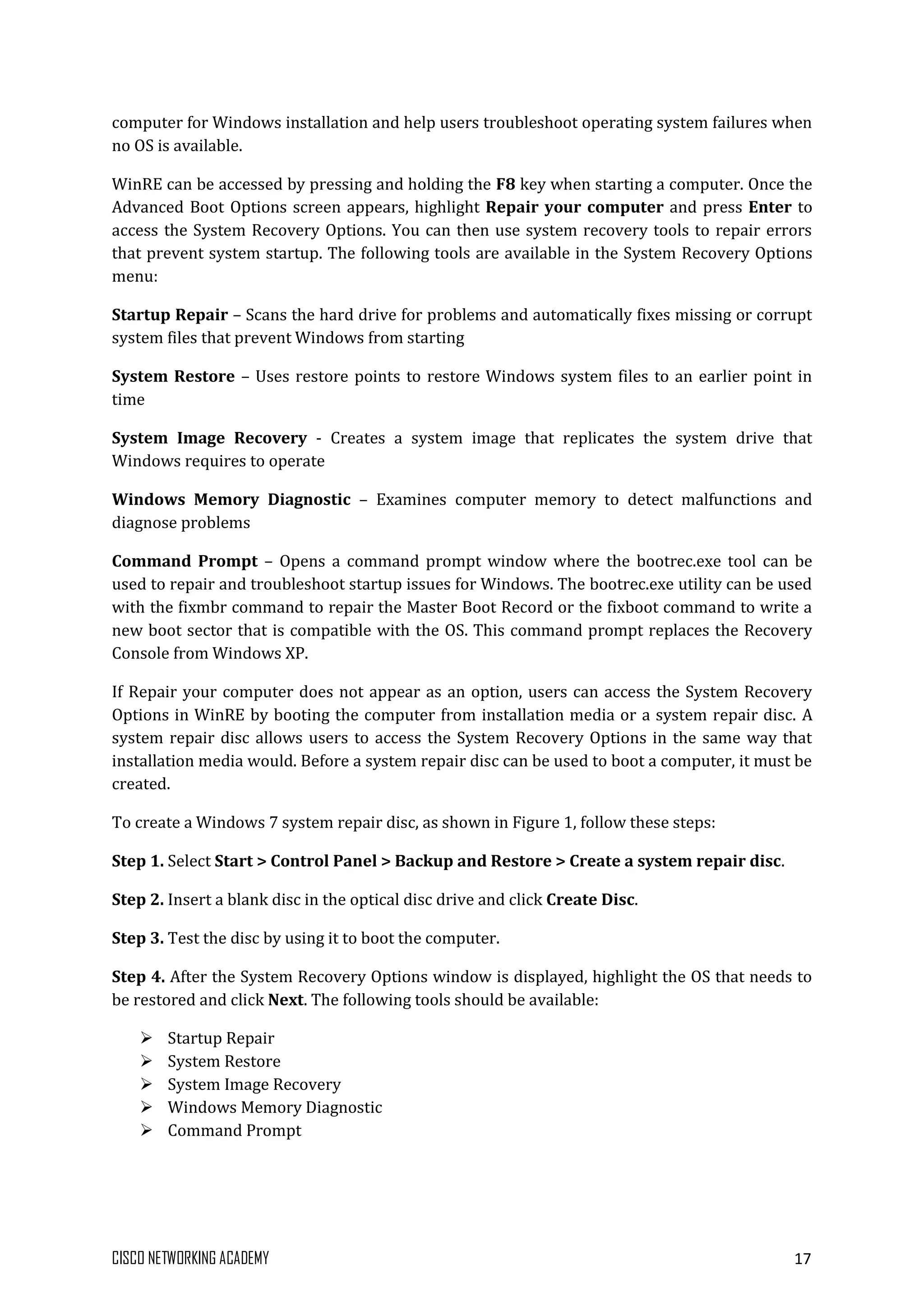 CISCO NETWORKING ACADEMY 17
computer for Windows installation and help users troubleshoot operating system failures when
no OS is available.
WinRE can be accessed by pressing and holding the F8 key when starting a computer. Once the
Advanced Boot Options screen appears, highlight Repair your computer and press Enter to
access the System Recovery Options. You can then use system recovery tools to repair errors
that prevent system startup. The following tools are available in the System Recovery Options
menu:
Startup Repair – Scans the hard drive for problems and automatically fixes missing or corrupt
system files that prevent Windows from starting
System Restore – Uses restore points to restore Windows system files to an earlier point in
time
System Image Recovery - Creates a system image that replicates the system drive that
Windows requires to operate
Windows Memory Diagnostic – Examines computer memory to detect malfunctions and
diagnose problems
Command Prompt – Opens a command prompt window where the bootrec.exe tool can be
used to repair and troubleshoot startup issues for Windows. The bootrec.exe utility can be used
with the fixmbr command to repair the Master Boot Record or the fixboot command to write a
new boot sector that is compatible with the OS. This command prompt replaces the Recovery
Console from Windows XP.
If Repair your computer does not appear as an option, users can access the System Recovery
Options in WinRE by booting the computer from installation media or a system repair disc. A
system repair disc allows users to access the System Recovery Options in the same way that
installation media would. Before a system repair disc can be used to boot a computer, it must be
created.
To create a Windows 7 system repair disc, as shown in Figure 1, follow these steps:
Step 1. Select Start > Control Panel > Backup and Restore > Create a system repair disc.
Step 2. Insert a blank disc in the optical disc drive and click Create Disc.
Step 3. Test the disc by using it to boot the computer.
Step 4. After the System Recovery Options window is displayed, highlight the OS that needs to
be restored and click Next. The following tools should be available:
 Startup Repair
 System Restore
 System Image Recovery
 Windows Memory Diagnostic
 Command Prompt
 