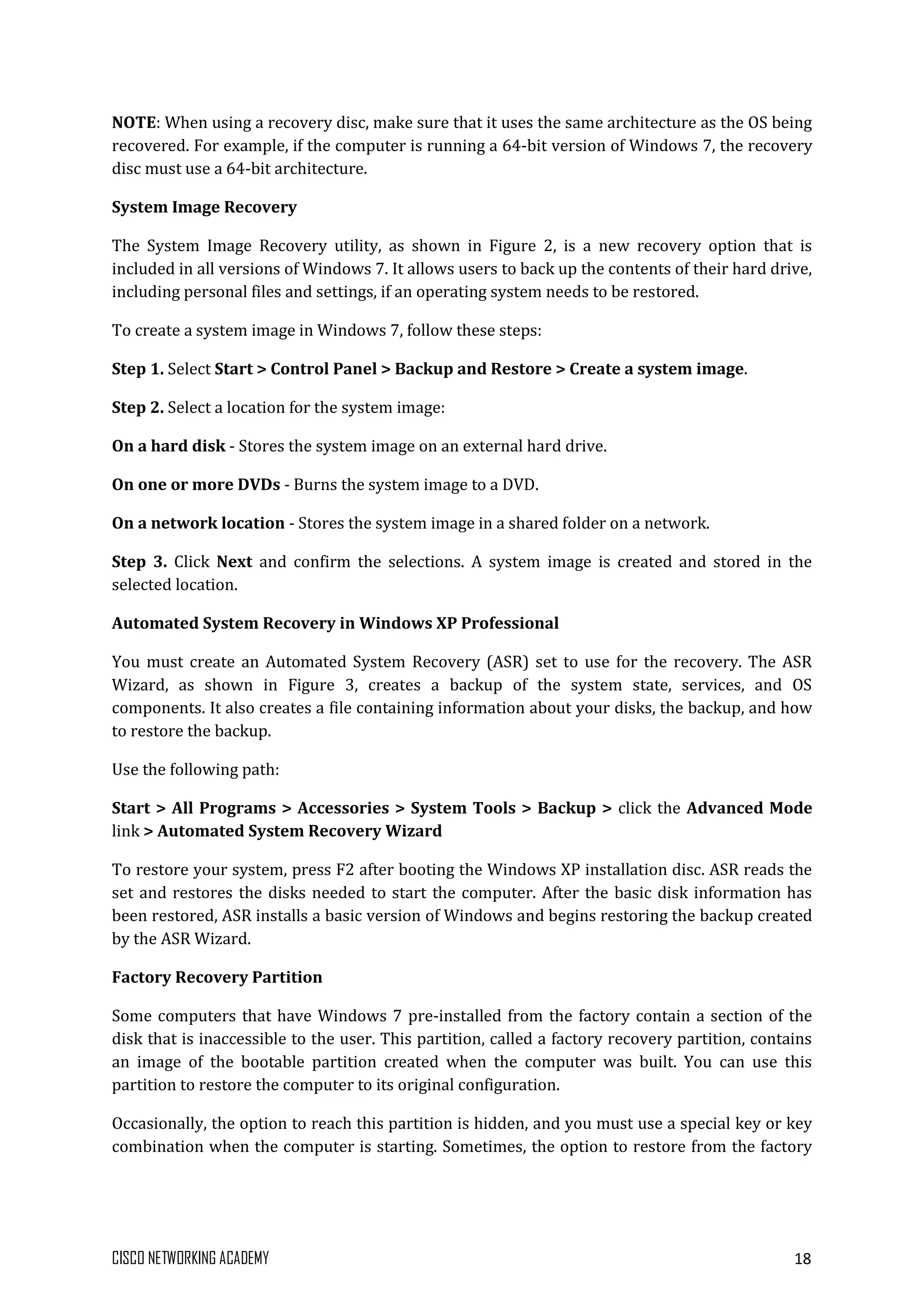 CISCO NETWORKING ACADEMY 18
NOTE: When using a recovery disc, make sure that it uses the same architecture as the OS being
recovered. For example, if the computer is running a 64-bit version of Windows 7, the recovery
disc must use a 64-bit architecture.
System Image Recovery
The System Image Recovery utility, as shown in Figure 2, is a new recovery option that is
included in all versions of Windows 7. It allows users to back up the contents of their hard drive,
including personal files and settings, if an operating system needs to be restored.
To create a system image in Windows 7, follow these steps:
Step 1. Select Start > Control Panel > Backup and Restore > Create a system image.
Step 2. Select a location for the system image:
On a hard disk - Stores the system image on an external hard drive.
On one or more DVDs - Burns the system image to a DVD.
On a network location - Stores the system image in a shared folder on a network.
Step 3. Click Next and confirm the selections. A system image is created and stored in the
selected location.
Automated System Recovery in Windows XP Professional
You must create an Automated System Recovery (ASR) set to use for the recovery. The ASR
Wizard, as shown in Figure 3, creates a backup of the system state, services, and OS
components. It also creates a file containing information about your disks, the backup, and how
to restore the backup.
Use the following path:
Start > All Programs > Accessories > System Tools > Backup > click the Advanced Mode
link > Automated System Recovery Wizard
To restore your system, press F2 after booting the Windows XP installation disc. ASR reads the
set and restores the disks needed to start the computer. After the basic disk information has
been restored, ASR installs a basic version of Windows and begins restoring the backup created
by the ASR Wizard.
Factory Recovery Partition
Some computers that have Windows 7 pre-installed from the factory contain a section of the
disk that is inaccessible to the user. This partition, called a factory recovery partition, contains
an image of the bootable partition created when the computer was built. You can use this
partition to restore the computer to its original configuration.
Occasionally, the option to reach this partition is hidden, and you must use a special key or key
combination when the computer is starting. Sometimes, the option to restore from the factory
 