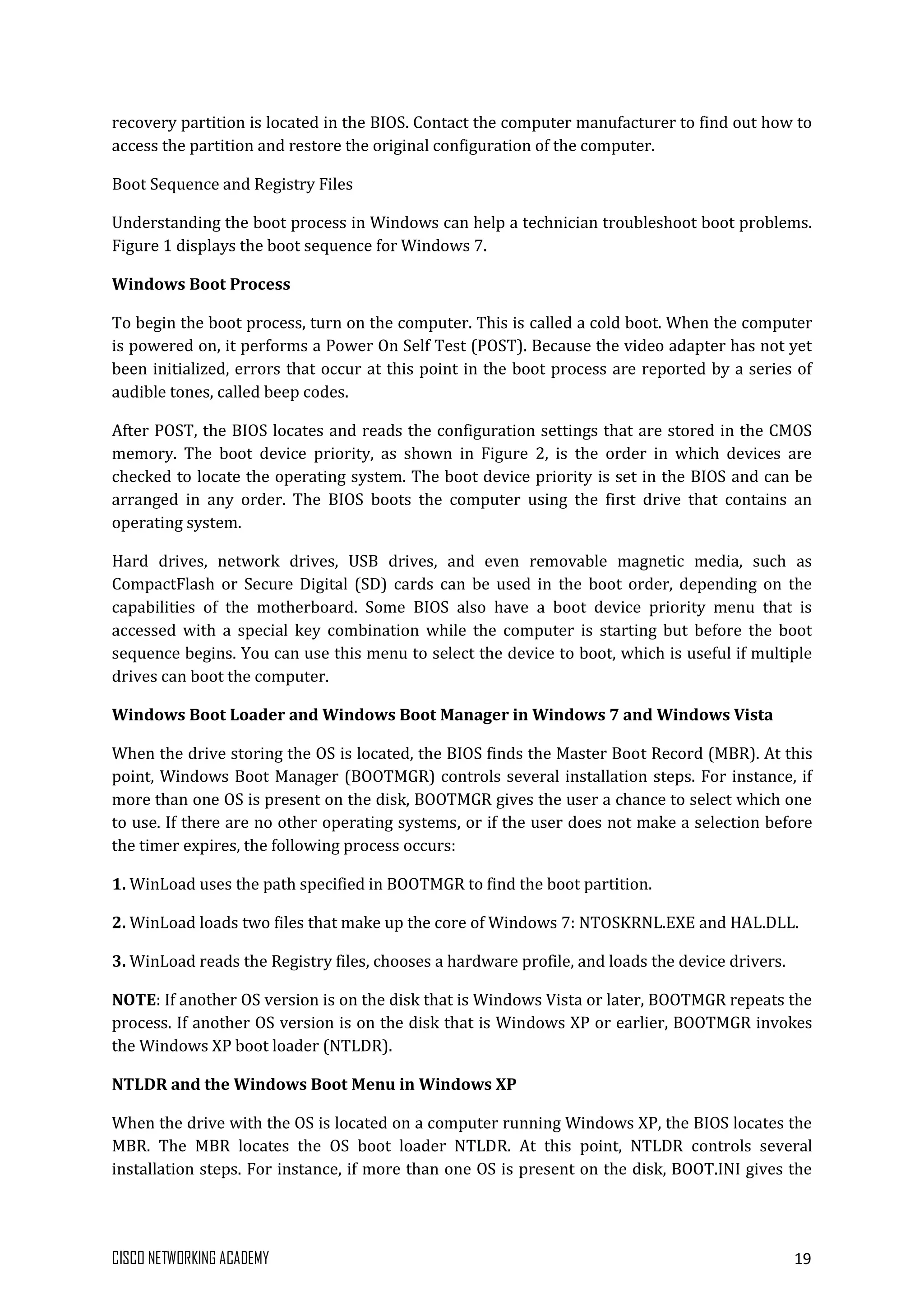CISCO NETWORKING ACADEMY 19
recovery partition is located in the BIOS. Contact the computer manufacturer to find out how to
access the partition and restore the original configuration of the computer.
Boot Sequence and Registry Files
Understanding the boot process in Windows can help a technician troubleshoot boot problems.
Figure 1 displays the boot sequence for Windows 7.
Windows Boot Process
To begin the boot process, turn on the computer. This is called a cold boot. When the computer
is powered on, it performs a Power On Self Test (POST). Because the video adapter has not yet
been initialized, errors that occur at this point in the boot process are reported by a series of
audible tones, called beep codes.
After POST, the BIOS locates and reads the configuration settings that are stored in the CMOS
memory. The boot device priority, as shown in Figure 2, is the order in which devices are
checked to locate the operating system. The boot device priority is set in the BIOS and can be
arranged in any order. The BIOS boots the computer using the first drive that contains an
operating system.
Hard drives, network drives, USB drives, and even removable magnetic media, such as
CompactFlash or Secure Digital (SD) cards can be used in the boot order, depending on the
capabilities of the motherboard. Some BIOS also have a boot device priority menu that is
accessed with a special key combination while the computer is starting but before the boot
sequence begins. You can use this menu to select the device to boot, which is useful if multiple
drives can boot the computer.
Windows Boot Loader and Windows Boot Manager in Windows 7 and Windows Vista
When the drive storing the OS is located, the BIOS finds the Master Boot Record (MBR). At this
point, Windows Boot Manager (BOOTMGR) controls several installation steps. For instance, if
more than one OS is present on the disk, BOOTMGR gives the user a chance to select which one
to use. If there are no other operating systems, or if the user does not make a selection before
the timer expires, the following process occurs:
1. WinLoad uses the path specified in BOOTMGR to find the boot partition.
2. WinLoad loads two files that make up the core of Windows 7: NTOSKRNL.EXE and HAL.DLL.
3. WinLoad reads the Registry files, chooses a hardware profile, and loads the device drivers.
NOTE: If another OS version is on the disk that is Windows Vista or later, BOOTMGR repeats the
process. If another OS version is on the disk that is Windows XP or earlier, BOOTMGR invokes
the Windows XP boot loader (NTLDR).
NTLDR and the Windows Boot Menu in Windows XP
When the drive with the OS is located on a computer running Windows XP, the BIOS locates the
MBR. The MBR locates the OS boot loader NTLDR. At this point, NTLDR controls several
installation steps. For instance, if more than one OS is present on the disk, BOOT.INI gives the
 